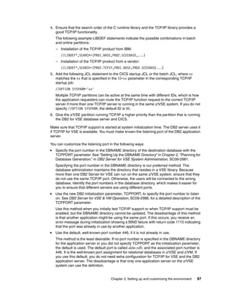 Chapter 3. Setting up and customizing the environment 97
4. Ensure that the search order of the C runtime library and the TCP/IP library provides a
good TCP/IP functionality.
The following example LIBDEF statements indicate the possible combinations in batch
and online partitions:
– Installation of the TCP/IP product from IBM:
//LIBDEF*,SEARCH=(PRD1.BASE,PRD2.SCEEBASE,...)
– Installation of the TCP/IP product from a vendor:
//LIBDEF*,SEARCH=(PRD2.TCPIP,PRD1.BASE,PRD2.SCEEBASE...)
5. Add the following JCL statement to the CICS startup JCL or the batch JCL, where xx
matches the xx that is specified in the ID=xx parameter in the corresponding TCP/IP
startup job:
//OPTION SYSPARM='xx'
Multiple TCP/IP partitions can be active at the same time with different IDs, which is how
the application requesters can route the TCP/IP function request to the correct TCP/IP
server if more than one TCP/IP server is running in the same z/VSE system. If you do not
specify //OPTION SYSPARM, the default ID is 00.
6. Give the z/VSE partition running TCP/IP a higher priority than the partition that is running
the DB2 for VSE database server and CICS.
Make sure that TCP/IP support is started at system initialization time. The DB2 server uses it
if TCP/IP for VSE is available. You must make known the listening port of the DB2 application
server.
You can customize the listening port in the following ways:
Specify the port number in the DBNAME directory of the destination database with the
TCPPORT parameter. See “Setting Up the DBNAME Directory” in Chapter 2, “Planning for
Database Generation,” in DB2 Server for VSE System Administration, SC09-2981.
Specifying the port number in the DBNAME directory is our preferred method. The
database administrator maintains the directory that resides in a VSE library. Because
more than one DB2 Server for VSE can run on the same z/VSE system, ensure that they
do not use the same TCP/IP port. Otherwise, the users will be connected to the wrong
database. Identify the port numbers in the database directory, which makes it easier for
you to ensure that different servers are using different ports.
Use the new DB2 initialization parameter, TCPPORT, to specify the port number to listen
on. See DB2 Server for VSE & VM Operation, SC09-2986, for a detailed description of the
TCPPORT parameter.
Use this method when you initially test TCP/IP support or when TCP/IP support must be
enabled, but the DBNAME directory cannot be updated. The disadvantage of this method
is that another application might be using the same port. If this occurs, you receive an
error message during initialization showing a BIND failure with return code 1115 indicating
that the port was already in use by another application.
Use the default, well-known port number 446, if it is not already in use.
This method is the least desirable. If no port number is specified in the DBNAME directory
for the application server or you did not specify TCPPORT as the initialization parameter,
the default is used. The default port is called ddm-rdb, and the associated port number is
446. It is the well-known port assignment for relational databases in z/VSE and z/VM. If
you use this default, you do not need extra configuration for TCP/IP for VSE and the DB2
application server. The disadvantage is that only one application server on the z/VSE
system can use the definition.
 