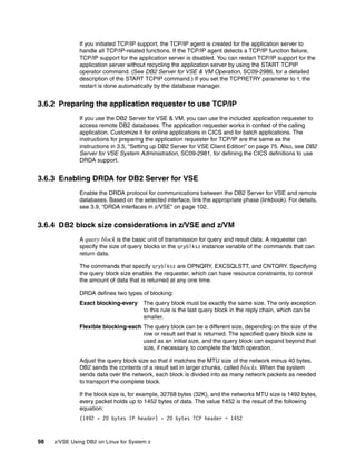 98 z/VSE Using DB2 on Linux for System z
If you initiated TCP/IP support, the TCP/IP agent is created for the application server to
handle all TCP/IP-related functions. If the TCP/IP agent detects a TCP/IP function failure,
TCP/IP support for the application server is disabled. You can restart TCP/IP support for the
application server without recycling the application server by using the START TCPIP
operator command. (See DB2 Server for VSE & VM Operation, SC09-2986, for a detailed
description of the START TCPIP command.) If you set the TCPRETRY parameter to Y, the
restart is done automatically by the database manager.
3.6.2 Preparing the application requester to use TCP/IP
If you use the DB2 Server for VSE & VM, you can use the included application requester to
access remote DB2 databases. The application requester works in context of the calling
application. Customize it for online applications in CICS and for batch applications. The
instructions for preparing the application requester for TCP/IP are the same as the
instructions in 3.5, “Setting up DB2 Server for VSE Client Edition” on page 75. Also, see DB2
Server for VSE System Administration, SC09-2981, for defining the CICS definitions to use
DRDA support.
3.6.3 Enabling DRDA for DB2 Server for VSE
Enable the DRDA protocol for communications between the DB2 Server for VSE and remote
databases. Based on the selected interface, link the appropriate phase (linkbook). For details,
see 3.9, “DRDA interfaces in z/VSE” on page 102.
3.6.4 DB2 block size considerations in z/VSE and z/VM
A query block is the basic unit of transmission for query and result data. A requester can
specify the size of query blocks in the qryblksz instance variable of the commands that can
return data.
The commands that specify qryblksz are OPNQRY, EXCSQLSTT, and CNTQRY. Specifying
the query block size enables the requester, which can have resource constraints, to control
the amount of data that is returned at any one time.
DRDA defines two types of blocking:
Exact blocking-every The query block must be exactly the same size. The only exception
to this rule is the last query block in the reply chain, which can be
smaller.
Flexible blocking-each The query block can be a different size, depending on the size of the
row or result set that is returned. The specified query block size is
used as an initial size, and the query block can expand beyond that
size, if necessary, to complete the fetch operation.
Adjust the query block size so that it matches the MTU size of the network minus 40 bytes.
DB2 sends the contents of a result set in larger chunks, called blocks. When the system
sends data over the network, each block is divided into as many network packets as needed
to transport the complete block.
If the block size is, for example, 32768 bytes (32K), and the networks MTU size is 1492 bytes,
every packet holds up to 1452 bytes of data. The value 1452 is the result of the following
equation:
(1492 - 20 bytes IP header) - 20 bytes TCP header = 1452
 