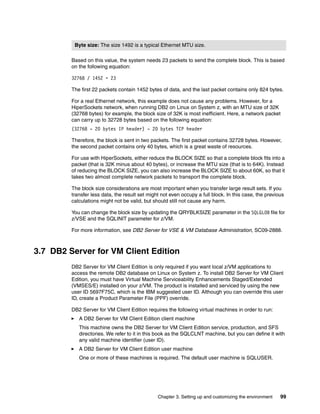 Chapter 3. Setting up and customizing the environment 99
Based on this value, the system needs 23 packets to send the complete block. This is based
on the following equation:
32768 / 1452 = 23
The first 22 packets contain 1452 bytes of data, and the last packet contains only 824 bytes.
For a real Ethernet network, this example does not cause any problems. However, for a
HiperSockets network, when running DB2 on Linux on System z, with an MTU size of 32K
(32768 bytes) for example, the block size of 32K is most inefficient. Here, a network packet
can carry up to 32728 bytes based on the following equation:
(32768 - 20 bytes IP header) - 20 bytes TCP header
Therefore, the block is sent in two packets. The first packet contains 32728 bytes. However,
the second packet contains only 40 bytes, which is a great waste of resources.
For use with HiperSockets, either reduce the BLOCK SIZE so that a complete block fits into a
packet (that is 32K minus about 40 bytes), or increase the MTU size (that is to 64K). Instead
of reducing the BLOCK SIZE, you can also increase the BLOCK SIZE to about 60K, so that it
takes two almost complete network packets to transport the complete block.
The block size considerations are most important when you transfer large result sets. If you
transfer less data, the result set might not even occupy a full block. In this case, the previous
calculations might not be valid, but should still not cause any harm.
You can change the block size by updating the QRYBLKSIZE parameter in the SQLGLOB file for
z/VSE and the SQLINIT parameter for z/VM.
For more information, see DB2 Server for VSE & VM Database Administration, SC09-2888.
3.7 DB2 Server for VM Client Edition
DB2 Server for VM Client Edition is only required if you want local z/VM applications to
access the remote DB2 database on Linux on System z. To install DB2 Server for VM Client
Edition, you must have Virtual Machine Serviceability Enhancements Staged/Extended
(VMSES/E) installed on your z/VM. The product is installed and serviced by using the new
user ID 5697F75C, which is the IBM suggested user ID. Although you can override this user
ID, create a Product Parameter File (PPF) override.
DB2 Server for VM Client Edition requires the following virtual machines in order to run:
A DB2 Server for VM Client Edition client machine
This machine owns the DB2 Server for VM Client Edition service, production, and SFS
directories. We refer to it in this book as the SQLCLNT machine, but you can define it with
any valid machine identifier (user ID).
A DB2 Server for VM Client Edition user machine
One or more of these machines is required. The default user machine is SQLUSER.
Byte size: The size 1492 is a typical Ethernet MTU size.
 