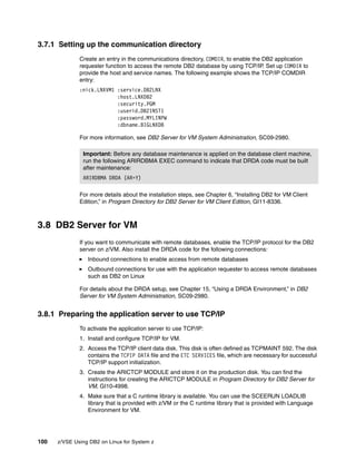 100 z/VSE Using DB2 on Linux for System z
3.7.1 Setting up the communication directory
Create an entry in the communications directory, COMDIR, to enable the DB2 application
requester function to access the remote DB2 database by using TCP/IP. Set up COMDIR to
provide the host and service names. The following example shows the TCP/IP COMDIR
entry:
:nick.LNXVM1 :service.DB2LNX
:host.LNXDB2
:security.PGM
:userid.DB2INST1
:password.MYLINPW
:dbname.BIGLNXDB
For more information, see DB2 Server for VM System Administration, SC09-2980.
For more details about the installation steps, see Chapter 6, “Installing DB2 for VM Client
Edition,” in Program Directory for DB2 Server for VM Client Edition, GI11-8336.
3.8 DB2 Server for VM
If you want to communicate with remote databases, enable the TCP/IP protocol for the DB2
server on z/VM. Also install the DRDA code for the following connections:
Inbound connections to enable access from remote databases
Outbound connections for use with the application requester to access remote databases
such as DB2 on Linux
For details about the DRDA setup, see Chapter 15, “Using a DRDA Environment,” in DB2
Server for VM System Administration, SC09-2980.
3.8.1 Preparing the application server to use TCP/IP
To activate the application server to use TCP/IP:
1. Install and configure TCP/IP for VM.
2. Access the TCP/IP client data disk. This disk is often defined as TCPMAINT 592. The disk
contains the TCPIP DATA file and the ETC SERVICES file, which are necessary for successful
TCP/IP support initialization.
3. Create the ARICTCP MODULE and store it on the production disk. You can find the
instructions for creating the ARICTCP MODULE in Program Directory for DB2 Server for
VM, GI10-4998.
4. Make sure that a C runtime library is available. You can use the SCEERUN LOADLIB
library that is provided with z/VM or the C runtime library that is provided with Language
Environment for VM.
Important: Before any database maintenance is applied on the database client machine,
run the following ARIRDBMA EXEC command to indicate that DRDA code must be built
after maintenance:
ARIRDBMA DRDA (AR=Y)
 