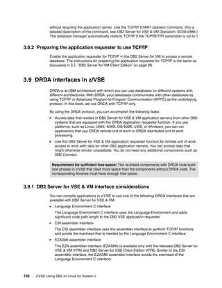 102 z/VSE Using DB2 on Linux for System z
without recycling the application server. Use the TCP/IP START operator command. (For a
detailed description of this command, see DB2 Server for VSE & VM Operation, SC09-2986.)
The database manager automatically restarts TCP/IP if the TCPRETRY parameter is set to Y.
3.8.2 Preparing the application requester to use TCP/IP
Enable the application requester for TCP/IP in the DB2 Server for VM to access a remote
database. The instructions for preparing the application requester for TCP/IP is the same as
discussed in 3.7, “DB2 Server for VM Client Edition” on page 99.
3.9 DRDA interfaces in z/VSE
DRDA is an IBM architecture with which you can use databases on different systems with
different architectures. With DRDA, your databases communicate with other databases by
using TCP/IP or Advanced Program-to-Program Communication (APPC) as the underlaying
protocol. In this book, we use DRDA with TCP/IP only.
By using the DRDA protocol, you can accomplish the following tasks:
Access data that resides in DB2 Server for VSE & VM application servers from other DB2
systems that are equipped with the DRDA application requester function. If you use
platforms, such as Linux, UNIX, AIX®, OS/400®, z/OS, or Windows, you can run
applications that use DRDA remote unit of work or DRDA distributed unit of work
processing.
Use the DB2 Server for VSE & VM application requester function for remote unit of work
access to work with data on other DB2 application servers. You can access data that
might otherwise remain unavailable. You do not need any additional components such as
DB2 Connect.
3.9.1 DB2 Server for VSE & VM interface considerations
You can compile applications in z/VSE to use one of the following DRDA interfaces that are
available with DB2 Server for VSE & VM:
Language Environment C interface
The Language Environment C interface uses the Language Environment and adds
significant code path length to the DB2 VSE application requester.
CSI assembler interface
The CSI assembler interface uses the assembler interface to perform TCP/IP functions
and avoids the overhead that is needed by the Language Environment C interface.
EZASMI assembler interface
The EZA assembler interface (EZASMI) is available only with the releases DB2 Server for
VSE & VM V7R5 and DB2 Server for VSE Client Edition V7R5. Similar to the CSI
assembler interface, the EZASMI assembler interface avoids the overhead of the
Language Environment C interface.
Requirement for sufficient free space: The re-linked components with DRDA code build
new phases in z/VSE that need more space than the components without DRDA code. The
corresponding libraries must have enough free space.
 