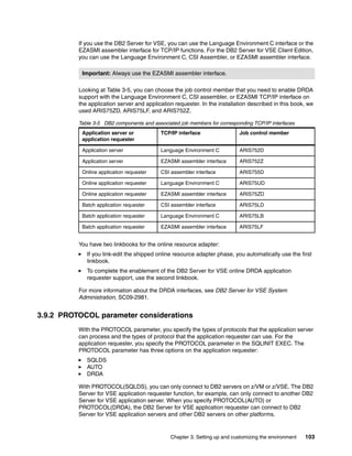 Chapter 3. Setting up and customizing the environment 103
If you use the DB2 Server for VSE, you can use the Language Environment C interface or the
EZASMI assembler interface for TCP/IP functions. For the DB2 Server for VSE Client Edition,
you can use the Language Environment C, CSI Assembler, or EZASMI assembler interface.
Looking at Table 3-5, you can choose the job control member that you need to enable DRDA
support with the Language Environment C, CSI assembler, or EZASMI TCP/IP interface on
the application server and application requester. In the installation described in this book, we
used ARIS75ZD, ARIS75LF, and ARIS752Z.
Table 3-5 DB2 components and associated job members for corresponding TCP/IP interfaces
You have two linkbooks for the online resource adapter:
If you link-edit the shipped online resource adapter phase, you automatically use the first
linkbook.
To complete the enablement of the DB2 Server for VSE online DRDA application
requester support, use the second linkbook.
For more information about the DRDA interfaces, see DB2 Server for VSE System
Administration, SC09-2981.
3.9.2 PROTOCOL parameter considerations
With the PROTOCOL parameter, you specify the types of protocols that the application server
can process and the types of protocol that the application requester can use. For the
application requester, you specify the PROTOCOL parameter in the SQLINIT EXEC. The
PROTOCOL parameter has three options on the application requester:
SQLDS
AUTO
DRDA
With PROTOCOL(SQLDS), you can only connect to DB2 servers on z/VM or z/VSE. The DB2
Server for VSE application requester function, for example, can only connect to another DB2
Server for VSE application server. When you specify PROTOCOL(AUTO) or
PROTOCOL(DRDA), the DB2 Server for VSE application requester can connect to DB2
Server for VSE application servers and other DB2 servers on other platforms.
Important: Always use the EZASMI assembler interface.
Application server or
application requester
TCP/IP interface Job control member
Application server Language Environment C ARIS752D
Application server EZASMI assembler interface ARIS752Z
Online application requester CSI assembler interface ARIS755D
Online application requester Language Environment C ARIS75UD
Online application requester EZASMI assembler interface ARIS75ZD
Batch application requester CSI assembler interface ARIS75LD
Batch application requester Language Environment C ARIS75LB
Batch application requester EZASMI assembler interface ARIS75LF
 