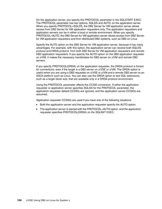 104 z/VSE Using DB2 on Linux for System z
On the application server, you specify the PROTOCOL parameter in the SQLSTART EXEC.
The PROTOCOL parameter has two options, SQLDS and AUTO, on the application server.
When you specify PROTOCOL=SQLDS, the DB2 Server for VM application server allows
access from DB2 Server for VM application requesters only. The application requesters and
application servers can be in either a local or remote environment. When you specify
PROTOCOL=AUTO, the DB2 Server for VM application server allows access from DB2 Server
for VM application requesters and from distributed DB2 systems, such as DB2 on Linux.
Specify the AUTO option on the DB2 Server for VM application server, because it has many
advantages. For example, with this option, the application server can receive both SQLDS
protocol and DRDA protocol, from both DB2 Server for VM application requesters and remote
DB2 application requesters. If you specify the AUTO option on the DB2 application requester
on z/VM, it makes the necessary handshakes for DB2 server on z/VM and remote DB2
servers.
If you specify PROTOCOL(DRDA) on the application requester, the DRDA protocol is forced
for connections, even if the target is a DB2 server on z/VSE or z/VM. The DRDA option is
useful when you are using a DB2 requester on z/VSE or z/VM and a remote DB2 server on an
ASCII platform such as Linux. You can also use the DRDA option to test SQL extensions,
such as a larger block size, that are available only in a DRDA protocol environment.
Using the PROTOCOL parameter affects the CCSID conversion. If either the application
requester or application server specifies SQLDS for the PROTOCOL parameter, the
application requester default CCSIDs are ignored, and the application server CCSIDs are
assumed.
Application requester CCSIDs are used if you have one of the following situations:
Both the application server and the application requester specify the AUTO option.
The application server is started with the PROTOCOL=AUTO option, and the application
requester specifies PROTOCOL(DRDA) on the SQLINIT EXEC.
 