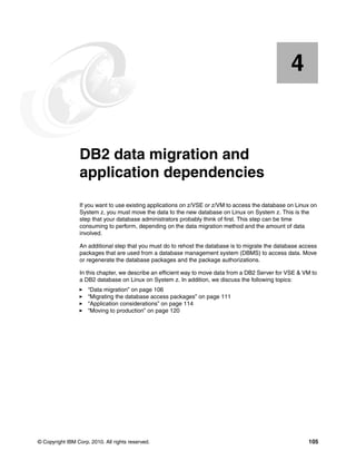 © Copyright IBM Corp. 2010. All rights reserved. 105
Chapter 4. DB2 data migration and
application dependencies
If you want to use existing applications on z/VSE or z/VM to access the database on Linux on
System z, you must move the data to the new database on Linux on System z. This is the
step that your database administrators probably think of first. This step can be time
consuming to perform, depending on the data migration method and the amount of data
involved.
An additional step that you must do to rehost the database is to migrate the database access
packages that are used from a database management system (DBMS) to access data. Move
or regenerate the database packages and the package authorizations.
In this chapter, we describe an efficient way to move data from a DB2 Server for VSE & VM to
a DB2 database on Linux on System z. In addition, we discuss the following topics:
“Data migration” on page 106
“Migrating the database access packages” on page 111
“Application considerations” on page 114
“Moving to production” on page 120
4
 