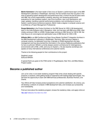 x z/VSE Using DB2 on Linux for System z
Martin Kammerer is the team leader of the Linux on System z performance team at the IBM
Development Laboratory in Boeblingen, Germany. He has worked more than 25 years in the
area of operating system development and performance test, of which the last 20 years were
with IBM. His current responsibility is leading, planning, and reviewing performance
evaluations for new hardware support, new Linux functions, new Linux distributions, and
major updates; handling customer performance problems; and contributing to Linux on
System z performance conference sessions. Martin holds a degree in computer science and
is certified as a Project Management Professional.
Roopa Mahendra is the Product Architect on the DB2 Server for VSE & VM development
team in the India Software Labs in Bangalore, India, and has been with IBM since 2006. After
initially working on DB2 on z/OS®, Roopa began working on DB2 Server for VSE & VM. Her
main focus is on core engine and optimization area of DB2 Server for VSE & VM.
Wilhelm Mild is an IBM Certified and Open Group Master Certified IT Integration Architect in
the IBM Development Laboratory in Boeblingen, Germany. After earning a degree in
computer science, he dedicated more than a decade to VSAM development and data
management and has documented this information in the various Redbooks publications that
he has co-authored. Wilhelm currently designs solution architectures for heterogeneous
environments with z/VSE, z/VM, and Linux on System z. He also teaches workshops and
speaks at many international conferences and customer events.
Thanks to the following people for their contributions to this project:
Siegfried Langer
Edmund Wilhelm
A special thank you goes to the ITSO center in Poughkeepsie, New York, and Mike Ebbers,
Project Leader.
Become a published author
Join us for a two- to six-week residency program! Help write a book dealing with specific
products or solutions, while getting hands-on experience with leading-edge technologies. You
will have the opportunity to team with IBM technical professionals, Business Partners, and
Clients.
Your efforts will help increase product acceptance and customer satisfaction. As a bonus, you
will develop a network of contacts in IBM development labs, and increase your productivity
and marketability.
Find out more about the residency program, browse the residency index, and apply online at:
ibm.com/redbooks/residencies.html
 