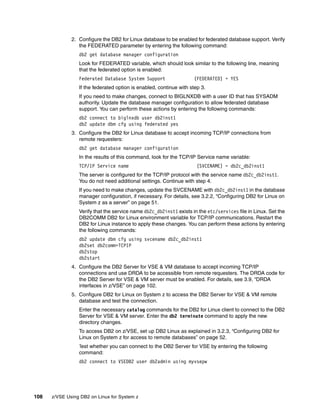 108 z/VSE Using DB2 on Linux for System z
2. Configure the DB2 for Linux database to be enabled for federated database support. Verify
the FEDERATED parameter by entering the following command:
db2 get database manager configuration
Look for FEDERATED variable, which should look similar to the following line, meaning
that the federated option is enabled:
Federated Database System Support (FEDERATED) = YES
If the federated option is enabled, continue with step 3.
If you need to make changes, connect to BIGLNXDB with a user ID that has SYSADM
authority. Update the database manager configuration to allow federated database
support. You can perform these actions by entering the following commands:
db2 connect to biglnxdb user db2inst1
db2 update dbm cfg using federated yes
3. Configure the DB2 for Linux database to accept incoming TCP/IP connections from
remote requesters:
db2 get database manager configuration
In the results of this command, look for the TCP/IP Service name variable:
TCP/IP Service name (SVCENAME) = db2c_db2inst1
The server is configured for the TCP/IP protocol with the service name db2c_db2inst1.
You do not need additional settings. Continue with step 4.
If you need to make changes, update the SVCENAME with db2c_db2inst1 in the database
manager configuration, if necessary. For details, see 3.2.2, “Configuring DB2 for Linux on
System z as a server” on page 51.
Verify that the service name db2c_db2inst1 exists in the etc/services file in Linux. Set the
DB2COMM DB2 for Linux environment variable for TCP/IP communications. Restart the
DB2 for Linux instance to apply these changes. You can perform these actions by entering
the following commands:
db2 update dbm cfg using svcename db2c_db2inst1
db2set db2comm=TCPIP
db2stop
db2start
4. Configure the DB2 Server for VSE & VM database to accept incoming TCP/IP
connections and use DRDA to be accessible from remote requesters. The DRDA code for
the DB2 Server for VSE & VM server must be enabled. For details, see 3.9, “DRDA
interfaces in z/VSE” on page 102.
5. Configure DB2 for Linux on System z to access the DB2 Server for VSE & VM remote
database and test the connection.
Enter the necessary catalog commands for the DB2 for Linux client to connect to the DB2
Server for VSE & VM server. Enter the db2 terminate command to apply the new
directory changes.
To access DB2 on z/VSE, set up DB2 Linux as explained in 3.2.3, “Configuring DB2 for
Linux on System z for access to remote databases” on page 52.
Test whether you can connect to the DB2 Server for VSE by entering the following
command:
db2 connect to VSEDB2 user db2admin using myvsepw
 