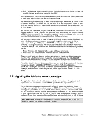 Chapter 4. DB2 data migration and application dependencies 111
13.From DB2 for Linux, enter the load command, specifying the cursor in step 12, and set the
target to the new table that we created in step 11 b.
Because there are a significant number of tables that you must handle with similar commands
for each table, you can use some tools to aid with this task.
We assume that you want to copy all of the tables that belong to the DBSPACE named SDBS
on the DB2 Server for VSE server. You can use the SQLDBDEF utility on DB2 Server for VSE
to access the table definitions. Then use the DBSU utility to create the new tables on the DB2
for Linux server.
You can also use the small C program crtnick.sqc that can run on DB2 for Linux to access
the DB2 Server for VSE & VM server and obtain the list of table names. This program creates
a DB2 for Linux command file that creates the necessary nicknames. It also creates a second
command file that declares the cursors to perform the load command.
You can find the source code for the crtnick.sqc program in “The crtnick.sqc C program” on
page 183. Because this program uses embedded SQL, perform the prepare and bind
processes to the target DB2 database BIGLNXDB and then compile it on DB2 for Linux on
System z. The program runs as a DB2 for Linux client that accesses data from the remote
DB2 Server for VSE & VM. It creates two output files in the directory where the program was
started:
The crtNickname.ddl file contains the create nickname commands.
The crtLoad.ddl file contains the declare cursor and load statements.
This program is basic and does not perform extensive error checking and input parameter
handling. The output file names are hardcoded in numerous places. The SQL SELECT
statement is hardcoded for our example. You can adapt this sample to suit your own needs.
After all the data is in the new database on Linux, you can use SQL queries to verify the data.
Now you can drop the VSEDB2 and VMDB2 servers from the federated database
BIGLNXDB. To verify the behavior of your z/VSE applications and the queries, build access
packages, as explained in the following section, for the applications in the DB2 for Linux
server.
4.2 Migrating the database access packages
For applications that work with databases, execute the bind process before you use such
applications. The bind process has BIGLNXDB specified as the target database.
The bind process creates access packages to efficiently access the database. These
packages are required in the database server on DB2 for Linux on System z. Therefore, the
existing packages on DB2 Server for VSE & VM must be regenerated or transferred to DB2
for Linux. Whenever possible, recreate these packages on the DB2 for Linux database server
by using the batch or online bind process on z/VSE or z/VM, and avoid the transfer of existing
packages. These steps guarantee the use of the latest optimizer technology in DB2 for Linux.
Bind file support: Bind file support for batch applications is available only in the DB2
Server for VM and VSE Version 7 Release 5 or later.
 