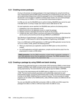 112 z/VSE Using DB2 on Linux for System z
4.2.1 Creating access packages
Binding is the process of creating packages in the target database by using the bind file as
input. Preprocessing with the BIND option and binding are complementary to each other. You
can invoke binding multiple times to bind the packages to one or more databases. Ensure that
the bind file is not corrupted or modified to achieve proper results. You can create packages
with binding only for COBOL, C, PL/I, and assembler preprocessed programs.
In z/VM, you can use the SQLBIND exec to perform binding. SQLBIND exec cannot be used
if the DB2 server is running in single user mode to bind to DB2 Server for VM.
For each application server specified, the SQLBIND exec performs the following actions:
1. Establishes a link to the application server
2. Binds the bind file to the application server to create the package
3. Displays summary messages that show the results for this binding
4. Creates two files, which contain a summary and output of the binding, with file names that
are the same as the bind file and the file type BINDLST and BINDOUT
See “Binding to Create Package” in Chapter 4, “Preprocessing and Running a DB2 Server for
VM Program,” in DB2 Server for VSE & VM Application Programming, SC09-2889.
If you run z/VSE batch or CICS applications in z/VSE against DB2 application servers that do
not run on z/VM or z/VSE, perform the following actions:
When you preprocess your application, specify the BIND option so that a bind file is
created.
For CICS applications and batch applications, compile and link-edit the output from the
preprocessor to create a z/VSE phase.
4.2.2 Creating a package by using CBND and batch binding
Binding can be performed through an online binder (CICS transaction CBND) or batch binder
(program ARIPBIN). Both CBND and batch binder require the bind file to create successfully
during preprocessing. The same bind file can be used as input for CBND or ARIPBIN.
The output of the preprocessing with the BIND option is called bind record or bind file in
z/VSE. The bind record contains parameters and modified SQL statements for each
preprocessed program. During the preprocessing step in z/VSE, one bind record per program
is written to the KSDS VSAM bind file as a series of records. The bind records for multiple
programs can be written to the VSAM bind file, unlike z/VM that creates one CMS bind file for
each program.
You can use UNLOAD and RELOAD commands in DB2 on z/VSE and z/VM to export the
packages from DB2 on z/VSE or z/VM and import them into DB2 for Linux.
CBND transaction: Use the CBND transaction or batch binder to generate a package in
each DB2 application server that the application will access. The CBND transaction uses
the bind file that was created in the preprocessor step.
 