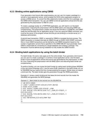 Chapter 4. DB2 data migration and application dependencies 113
4.2.3 Binding online applications using CBND
If you generate a bind record after preprocessing, you can use it to create a package in a
remote or local application server, which enables the CICS online application program to
access a DRDA server. To convert the SQL statements inside a bind file into a package, use
the CBND CICS transaction. You can use CBND to bind all applications whose bind file was
generated by the preprocessor to DB2 for Linux.
To create a package locally, for a FORTRAN application, you still need to run the batch
preprocessor. Executing the preprocessor with the BIND option and executing CBND are
complementary. The preprocessor creates and stores the bind file in a VSAM file, and CBND
reads the bind file back into an application server. If you are using the CBND command, you
must be the owner of the program whose bind file you are binding to a remote server or a
database administrator.
A second level transaction, CB2D, is required for CBND to complete the bind process. The
CB2D transaction is invoked internally by CBND through an EXEC CICS START command.
One or more CB2D transactions can be started by one CBND transaction based on the
number of application servers that is specified in the CBND DBLIST input parameter. Each
CB2D is responsible for connecting to a target database and creating a package. This
transaction must be defined during installation to fully enable the CBND function.
4.2.4 Binding batch applications by using the batch binder
For batch binder, the same rules apply as for the online binder. If you generate a bind record,
you can use it to create a package in a remote or local application server. Use the batch
binder to bind all applications whose bind record was generated by the preprocessor, to DB2
for Linux. Executing the preprocessor with the BIND option and executing batch binder are
complementary.
To perform binding, you can invoke the batch binder by calling batch binding phase ARIPBIN
in your job control language (JCL). Use the same DLBL statement in the batch binder JCL as
for SQLBIND that you used at the time of preprocessing the program. Binder does not require
a bind work file. The batch binder gets the parameters through the PARM parameters.
Example 4-1 shows a batch binding job that takes the bind records from the master file
SQLBIND and generates the NEW package.
Example 4-1 Batch binder for bind records from the SQLBIND file
// JOB BATCH BINDER
// LIBDEF *,SEARCH=(STSPVT.DEVELOP,STSPVT.DB2750)
// ASSGN SYSIPT,SYSRDR
// DLBL VSEUCAT,'VSEMCH.USER.CATALOG',,VSAM
// DLBL SQLGLOB,'V750.DB2750.GLOB.FILE',,VSAM,CAT=V750CAT, X
DISP=(OLD,KEEP)
// DLBL SQLBIND,'V750.DB2750.BIND.FILE',,VSAM,CAT=V750CAT, X
DISP=(OLD,KEEP)
// EXEC PGM=ARIPBIN,SIZE=AUTO,PARM='NEW'
/*
/&
 