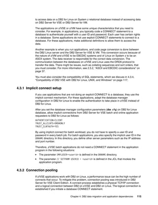 Chapter 4. DB2 data migration and application dependencies 115
to access data on a DB2 for Linux on System z relational database instead of accessing data
on DB2 Server for VSE or DB2 Server for VM.
The applications on z/VSE or z/VM have some unique characteristics that you need to
consider. For example, in applications, you typically code a CONNECT statement to a
database to authenticate yourself with a user ID and password. Each user has certain rights
in a database. Some applications do not use explicit CONNECT statements to connect to a
database. For these applications, make additional definitions to allow them to access the
data.
Another example is when you run applications, and code page conversion is done between
the DB2 Linux server and the DB2 Server for VSE & VM. This conversion occurs because of
the nature of z/VM and z/VSE to be EBCDIC systems and of Linux on System z to be an
ASCII system. The data receiver is responsible for the correct data conversion. The
communication between the databases on z/VSE and Linux uses the DRDA protocol to
transfer the data. There might be issues, such as collating sequences and sort orders, that
you must consider. For more information, see 2.5.2, “ASCII and EBCDIC considerations” on
page 37.
You must also consider the compatibility of SQL statements, which we discuss in 4.3.4,
“Compatibility of DB2 VSE with DB2 for Linux, UNIX, and Windows” on page 117.
4.3.1 Implicit connect setup
If you use applications that are not doing an explicit CONNECT to a database, they use the
implicit connect mechanism. For these applications, adapt the database manager
configuration in DB2 for Linux to enable the authentication to take place in z/VSE instead of
DB2 for Linux.
After you set the database manager configuration parameters (dbm cfg) on DB2 for Linux
database, allow implicit connections from DB2 Server for VSE batch and online application
requesters to DB2 for Linux as follows:
AUTHENTICATION=CLIENT
TRUST_ALLCLNTS=DRDAONLY
TRUST_CLNTAUTH=YES
By using implicit connect for batch workload, you do not have to specify a user ID and
password in every batch job. For batch applications, you also specify the implicit user ID in the
DBNAME directory. In this directory, you define other server parameters such as the IP address
and port number.
Therefore, z/VSE batch applications do not need a CONNECT statement in the application
program in the following situations:
The parameter IMPLUSER=<userid> is defined in the DBNAME directory.
The parameter // SETPARM USERID = <userid> is defined in the JCL that invokes the
application program.
4.3.2 Connection pooling
If z/VSE applications work with DB2 on Linux, a performance issue can be the high number of
connects that occur. To mitigate this problem, connection pooling was introduced in DB2
Server for VSE Client Edition. A connect process establishes a physical TCP/IP connection
and a logical connection between DB2 on z/VSE and DB2 on Linux. The logical connection is
established if you initiate a database CONNECT statement.
 
