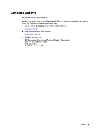 Preface xi
Comments welcome
Your comments are important to us!
We want our books to be as helpful as possible. Send us your comments about this book or
other IBM Redbooks in one of the following ways:
Use the online Contact us review Redbooks form found at:
ibm.com/redbooks
Send your comments in an e-mail to:
redbooks@us.ibm.com
Mail your comments to:
IBM Corporation, International Technical Support Organization
Dept. HYTD Mail Station P099
2455 South Road
Poughkeepsie, NY 12601-5400
 