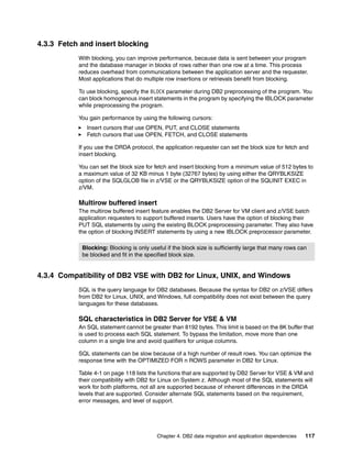 Chapter 4. DB2 data migration and application dependencies 117
4.3.3 Fetch and insert blocking
With blocking, you can improve performance, because data is sent between your program
and the database manager in blocks of rows rather than one row at a time. This process
reduces overhead from communications between the application server and the requester.
Most applications that do multiple row insertions or retrievals benefit from blocking.
To use blocking, specify the BLOCK parameter during DB2 preprocessing of the program. You
can block homogenous insert statements in the program by specifying the IBLOCK parameter
while preprocessing the program.
You gain performance by using the following cursors:
Insert cursors that use OPEN, PUT, and CLOSE statements
Fetch cursors that use OPEN, FETCH, and CLOSE statements
If you use the DRDA protocol, the application requester can set the block size for fetch and
insert blocking.
You can set the block size for fetch and insert blocking from a minimum value of 512 bytes to
a maximum value of 32 KB minus 1 byte (32767 bytes) by using either the QRYBLKSIZE
option of the SQLGLOB file in z/VSE or the QRYBLKSIZE option of the SQLINIT EXEC in
z/VM.
Multirow buffered insert
The multirow buffered insert feature enables the DB2 Server for VM client and z/VSE batch
application requesters to support buffered inserts. Users have the option of blocking their
PUT SQL statements by using the existing BLOCK preprocessing parameter. They also have
the option of blocking INSERT statements by using a new IBLOCK preprocessor parameter.
4.3.4 Compatibility of DB2 VSE with DB2 for Linux, UNIX, and Windows
SQL is the query language for DB2 databases. Because the syntax for DB2 on z/VSE differs
from DB2 for Linux, UNIX, and Windows, full compatibility does not exist between the query
languages for these databases.
SQL characteristics in DB2 Server for VSE & VM
An SQL statement cannot be greater than 8192 bytes. This limit is based on the 8K buffer that
is used to process each SQL statement. To bypass the limitation, move more than one
column in a single line and avoid qualifiers for unique columns.
SQL statements can be slow because of a high number of result rows. You can optimize the
response time with the OPTIMIZED FOR n ROWS parameter in DB2 for Linux.
Table 4-1 on page 118 lists the functions that are supported by DB2 Server for VSE & VM and
their compatibility with DB2 for Linux on System z. Although most of the SQL statements will
work for both platforms, not all are supported because of inherent differences in the DRDA
levels that are supported. Consider alternate SQL statements based on the requirement,
error messages, and level of support.
Blocking: Blocking is only useful if the block size is sufficiently large that many rows can
be blocked and fit in the specified block size.
 