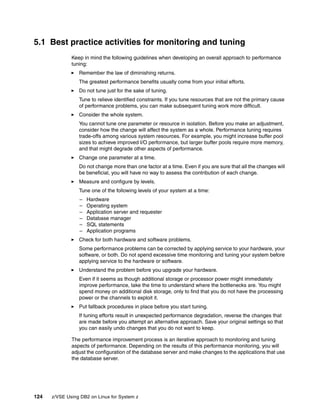 124 z/VSE Using DB2 on Linux for System z
5.1 Best practice activities for monitoring and tuning
Keep in mind the following guidelines when developing an overall approach to performance
tuning:
Remember the law of diminishing returns.
The greatest performance benefits usually come from your initial efforts.
Do not tune just for the sake of tuning.
Tune to relieve identified constraints. If you tune resources that are not the primary cause
of performance problems, you can make subsequent tuning work more difficult.
Consider the whole system.
You cannot tune one parameter or resource in isolation. Before you make an adjustment,
consider how the change will affect the system as a whole. Performance tuning requires
trade-offs among various system resources. For example, you might increase buffer pool
sizes to achieve improved I/O performance, but larger buffer pools require more memory,
and that might degrade other aspects of performance.
Change one parameter at a time.
Do not change more than one factor at a time. Even if you are sure that all the changes will
be beneficial, you will have no way to assess the contribution of each change.
Measure and configure by levels.
Tune one of the following levels of your system at a time:
– Hardware
– Operating system
– Application server and requester
– Database manager
– SQL statements
– Application programs
Check for both hardware and software problems.
Some performance problems can be corrected by applying service to your hardware, your
software, or both. Do not spend excessive time monitoring and tuning your system before
applying service to the hardware or software.
Understand the problem before you upgrade your hardware.
Even if it seems as though additional storage or processor power might immediately
improve performance, take the time to understand where the bottlenecks are. You might
spend money on additional disk storage, only to find that you do not have the processing
power or the channels to exploit it.
Put fallback procedures in place before you start tuning.
If tuning efforts result in unexpected performance degradation, reverse the changes that
are made before you attempt an alternative approach. Save your original settings so that
you can easily undo changes that you do not want to keep.
The performance improvement process is an iterative approach to monitoring and tuning
aspects of performance. Depending on the results of this performance monitoring, you will
adjust the configuration of the database server and make changes to the applications that use
the database server.
 