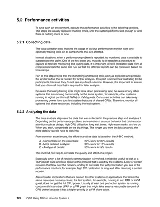 126 z/VSE Using DB2 on Linux for System z
5.2 Performance activities
To tune such an environment, execute the performance activities in the following sections.
The steps are usually repeated multiple times, until the system performs well enough or until
there is nothing more to tune.
5.2.1 Collecting data
The data collection step involves the usage of various performance monitor tools and
optionally tracing tools on all components that are affected.
In most situations, when a performance problem is reported, no monitored data is available to
substantiate the claim. One of the first steps you must do is to establish a procedure to
capture all relevant monitoring and tracing data. It is important to have consistent data from all
components from the same test run, so that the different reports can be correlated based on
timestamps.
Part of this step proves that the monitoring and tracing tools work as expected and produce
the kind of output that is needed for further analysis. This part is sometimes frustrating for the
participants, because they do not see any direct outcome. However, it is important to ensure
that you obtain all data that is required for later analysis.
Be aware that using tracing tools might slow down processing. Also be aware of any other
systems that are running concurrently on the same system, for example, other systems
running in logical partitions (LPARs) or z/VM guests. Concurrent activities can take away
processing power from your test system because of shared CPUs. Therefore, monitor all
systems that share resources, including the test system.
5.2.2 Analyzing the data
The data analysis step uses the data that was collected in the previous step and analyzes it.
Depending on the performance problem, concentrate on unusual behavior that catches your
attention such as delays, high CPU utilization, long wait times, high water marks, and so on.
When you start, concentrate on the big things. The longer you work on data analysis, the
more details you will have to look into.
From common experiences, the effort to analyze data is based on the A-B-C method:
A - Concentrate on the essentials: 20% work for 80% results
B - More detailed analysis: 30% work for 15% results
C - Analyze all details: 50% work for 5% results
This method can help to correlate the quality and effort of a project.
Especially when a lot of network communication is involved, it might be useful to look at a
TCP packet trace and look closer at the protocol that is used by the systems. Look for certain
requests that flow over the network, and try to correlate that with information you see in the
performance monitors, for example, high CPU utilization or long wait after receiving a certain
request.
Also consider implications that are caused by other systems or applications that share the
same resources. In many cases, the test system, for example, running in an LPAR or z/VM
guest, does not get the full CPU power. Usually at least one production system is running
concurrently in another LPAR or z/VM guest that might take away a reasonable amount of
CPU power because it has a higher priority or z/VM share value.
 