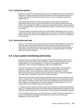 Chapter 5. Monitoring and tuning 127
5.2.3 Tuning the systems
Based on the results from analyzing the data, you tune the different parts of the environment.
The goal is to change settings that influence the behavior when analyzing the data but in a
positive way. Change only one parameter at a time to prove it has helped by performing
another test run.
Only change those settings that have a good chance of influencing the findings from
analyzing the data. If you are unsure about whether and how settings influence the whole
system, do not change them. Before you make any configuration changes, make a backup of
the current settings. Also, carefully document every change, so that you have a record of what
you changed.
It might be helpful to strip down the test case to test a specific setting that can be run much
easier and more often. Be aware that stripping down a test case can influence the behavior of
the test. Good tuning results on the stripped down test case may or may not be as helpful on
the full test case.
5.2.4 Running the test case
Next you re-run the test case to check whether the tuning has helped. Before re-running the
test case, again activate the performance monitor and tracing tools. Make sure that the
preconditions of the test case are the same on all test runs. Also ensure that the amount of
data being processed is the same, which might require a complete restoration of the data
before you re-run the test case.
5.3 Linux system monitoring and tuning
Document every run for performance purposes in a performance log book. Make only one
change at a time to the system under investigation, because multiple changes can have
opposite effects. For every subsequent run, document the expectations prior to the
experiment. Test runs without expectations usually do not benefit tuning.
For all test runs, plan and use a common performance data collection. Even though the
interest in a specific test run might be in a special area, always collect the full set of
performance data. Too much randomness, which is good for system test, is bad for
performance and tuning. Conditions and test workload for a test run should be repeatable.
You might need to implement a “warmup” to achieve repeatability.
When looking at the results, take nothing for granted. Every behavior has a reason, and this
reason must be known. To avoid side effects from other resource consuming systems (such
as processors, processor caches, memory, OSA and FICON/Fibre Channel Protocol (FCP)
ports, switches, and storage server) as much as possible, the best strategy is to run on a
system without other workloads active during monitoring.
To simplify test case execution and time savings, some scripting for automatic data collection
helps. For a valid performance test, the duration should be long enough to produce 50 to 100
snapshots of performance data. The data collection interval needs to be adapted accordingly.
For Linux system monitoring, you can use tools that are included into the Linux distribution, or
you can use additional specialized monitoring tools to monitor Linux and the major
applications in Linux such as DB2.
 