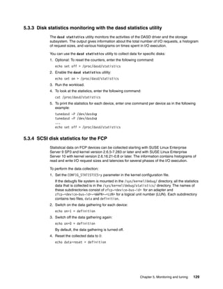Chapter 5. Monitoring and tuning 129
5.3.3 Disk statistics monitoring with the dasd statistics utility
The dasd statistics utility monitors the activities of the DASD driver and the storage
subsystem. The output gives information about the total number of I/O requests, a histogram
of request sizes, and various histograms on times spent in I/O execution.
You can use the dasd statistics utility to collect data for specific disks:
1. Optional: To reset the counters, enter the following command:
echo set off > /proc/dasd/statistics
2. Enable the dasd statistics utility:
echo set on > /proc/dasd/statistics
3. Run the workload.
4. To look at the statistics, enter the following command:
cat /proc/dasd/statistics
5. To print the statistics for each device, enter one command per device as in the following
example:
tunedasd -P /dev/dasdxy
tunedasd -P /dev/dasdxz
...
echo set off > /proc/dasd/statistics
5.3.4 SCSI disk statistics for the FCP
Statistical data on FCP devices can be collected starting with SUSE Linux Enterprise
Server 9 SP3 and kernel version 2.6.5-7.283 or later and with SUSE Linux Enterprise
Server 10 with kernel version 2.6.16.21-0.8 or later. The information contains histograms of
read and write I/O request sizes and latencies for several phases of the I/O execution.
To perform the data collection:
1. Set the CONFIG_STATISTICS=y parameter in the kernel configuration file.
If the debugfs file system is mounted in the /sys/kernel/debug/ directory, all the statistics
data that is collected is in the /sys/kernel/debug/statistics/ directory. The names of
these subdirectories consist of zfcp-<device-bus-id> for an adapter and
zfcp-<device-bus-id>-<WWPN>-<LUN> for a logical unit number (LUN). Each subdirectory
contains two files, data and definition.
2. Switch on the data gathering for each device:
echo on=1 > definition
3. Switch off the data gathering again:
echo on=0 > definition
By default, the data gathering is turned off.
4. Reset the collected data to 0:
echo data=reset > definition
 