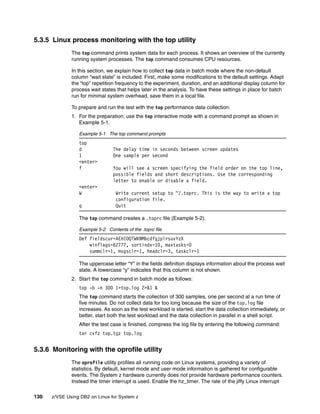 130 z/VSE Using DB2 on Linux for System z
5.3.5 Linux process monitoring with the top utility
The top command prints system data for each process. It shows an overview of the currently
running system processes. The top command consumes CPU resources.
In this section, we explain how to collect top data in batch mode where the non-default
column “wait state” is included. First, make some modifications to the default settings. Adapt
the “top” repetition frequency to the experiment, duration, and an additional display column for
process wait states that helps later in the analysis. To have these settings in place for batch
run for minimal system overhead, save them in a local file.
To prepare and run the test with the top performance data collection:
1. For the preparation, use the top interactive mode with a command prompt as shown in
Example 5-1.
Example 5-1 The top command prompts
top
d The delay time in seconds between screen updates
1 One sample per second
<enter>
f You will see a screen specifying the field order on the top line,
possible fields and short descriptions. Use the corresponding
letter to enable or disable a field.
<enter>
W Write current setup to ~/.toprc. This is the way to write a top
configuration file.
q Quit
The top command creates a .toprc file (Example 5-2).
Example 5-2 Contents of the .toprc file
Def fieldscur=AEHIOQTWKNMbcdfgjplrsuvYzX
winflags=62777, sortindx=10, maxtasks=0
summclr=1, msgsclr=1, headclr=3, taskclr=1
The uppercase letter “Y” in the fields definition displays information about the process wait
state. A lowercase “y” indicates that this column is not shown.
2. Start the top command in batch mode as follows:
top -b -n 300 1>top.log 2>&1 &
The top command starts the collection of 300 samples, one per second at a run time of
five minutes. Do not collect data for too long because the size of the top.log file
increases. As soon as the test workload is started, start the data collection immediately, or
better, start both the test workload and the data collection in parallel in a shell script.
After the test case is finished, compress the log file by entering the following command:
tar cvfz top.tgz top.log
5.3.6 Monitoring with the oprofile utility
The oprofile utility profiles all running code on Linux systems, providing a variety of
statistics. By default, kernel mode and user mode information is gathered for configurable
events. The System z hardware currently does not provide hardware performance counters.
Instead the timer interrupt is used. Enable the hz_timer. The rate of the jiffy Linux interrupt
 