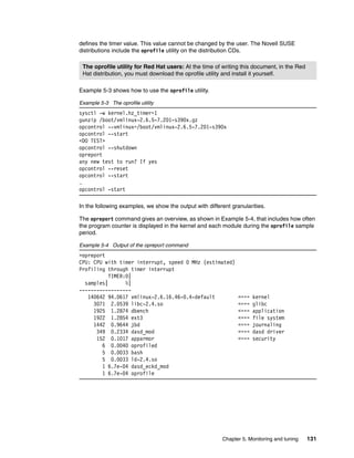 Chapter 5. Monitoring and tuning 131
defines the timer value. This value cannot be changed by the user. The Novell SUSE
distributions include the oprofile utility on the distribution CDs.
Example 5-3 shows how to use the oprofile utility.
Example 5-3 The oprofile utility
sysctl -w kernel.hz_timer=1
gunzip /boot/vmlinux-2.6.5-7.201-s390x.gz
opcontrol --vmlinux=/boot/vmlinux-2.6.5-7.201-s390x
opcontrol --start
<DO TEST>
opcontrol --shutdown
opreport
any new test to run? If yes
opcontrol --reset
opcontrol --start
…
opcontrol -start
In the following examples, we show the output with different granularities.
The opreport command gives an overview, as shown in Example 5-4, that includes how often
the program counter is displayed in the kernel and each module during the oprofile sample
period.
Example 5-4 Output of the opreport command
>opreport
CPU: CPU with timer interrupt, speed 0 MHz (estimated)
Profiling through timer interrupt
TIMER:0|
samples| %|
------------------
140642 94.0617 vmlinux-2.6.16.46-0.4-default <=== kernel
3071 2.0539 libc-2.4.so <=== glibc
1925 1.2874 dbench <=== application
1922 1.2854 ext3 <=== file system
1442 0.9644 jbd <=== journaling
349 0.2334 dasd_mod <=== dasd driver
152 0.1017 apparmor <=== security
6 0.0040 oprofiled
5 0.0033 bash
5 0.0033 ld-2.4.so
1 6.7e-04 dasd_eckd_mod
1 6.7e-04 oprofile
The oprofile utility for Red Hat users: At the time of writing this document, in the Red
Hat distribution, you must download the oprofile utility and install it yourself.
 