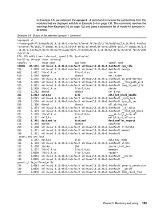 Chapter 5. Monitoring and tuning 133
In Example 5-6, we extended the opreport -l command to include the symbol files from the
modules that are displayed with hits in Example 5-4 on page 131. This command resolves the
warnings from Example 5-5 on page 132 and gives a consistent list of mostly hit symbols in
all areas.
Example 5-6 Output of the extended opreport -l command
>opreport -l
--image-path=/lib/modules/2.6.16.46-0.4-default/kernel/fs/ext3/,/lib/modules/2.6.16.46-0.4-defau
lt/kernel/fs/jbd/,/lib/modules/2.6.16.46-0.4-default/kernel/drivers/s390/block/,/lib/modules/2.6
.16.46-0.4-default/kernel/security/apparmor/,/lib/modules/2.6.16.46-0.4-default/kernel/arch/s390
/oprofile
CPU: CPU with timer interrupt, speed 0 MHz (estimated)
Profiling through timer interrupt
samples % image name app name symbol name
130852 87.5141 vmlinux-2.6.16.46-0.4-default vmlinux-2.6.16.46-0.4-default cpu_idle
734 0.4909 vmlinux-2.6.16.46-0.4-default vmlinux-2.6.16.46-0.4-default memcpy
662 0.4427 libc-2.4.so libc-2.4.so strchr
619 0.4140 dbench dbench next_token
567 0.3792 vmlinux-2.6.16.46-0.4-default vmlinux-2.6.16.46-0.4-default do_gettimeofday
536 0.3585 vmlinux-2.6.16.46-0.4-default vmlinux-2.6.16.46-0.4-default __link_path_walk
525 0.3511 vmlinux-2.6.16.46-0.4-default vmlinux-2.6.16.46-0.4-default copy_to_user_std
435 0.2909 libc-2.4.so libc-2.4.so strstr
413 0.2762 dbench dbench child_run
361 0.2414 ext3.ko ext3 ext3_get_block_handle
347 0.2321 vmlinux-2.6.16.46-0.4-default vmlinux-2.6.16.46-0.4-default _spin_lock
328 0.2194 vmlinux-2.6.16.46-0.4-default vmlinux-2.6.16.46-0.4-default sysc_do_svc
285 0.1906 dbench dbench all_string_sub
283 0.1893 vmlinux-2.6.16.46-0.4-default vmlinux-2.6.16.46-0.4-default __d_lookup
251 0.1679 vmlinux-2.6.16.46-0.4-default vmlinux-2.6.16.46-0.4-default __find_get_block
231 0.1545 libc-2.4.so libc-2.4.so ____strtol_l_internal
226 0.1511 ext3.ko ext3 ext3_try_to_allocate
223 0.1491 dasd_mod.ko dasd_mod dasd_smalloc_request
216 0.1445 dbench dbench vsnprintf
209 0.1398 vmlinux-2.6.16.46-0.4-default vmlinux-2.6.16.46-0.4-default filldir64
205 0.1371 vmlinux-2.6.16.46-0.4-default vmlinux-2.6.16.46-0.4-default memset
196 0.1311 vmlinux-2.6.16.46-0.4-default vmlinux-2.6.16.46-0.4-default
_atomic_dec_and_lock
188 0.1257 ext3.ko ext3 ext3_new_inode
166 0.1110 vmlinux-2.6.16.46-0.4-default vmlinux-2.6.16.46-0.4-default strchr
157 0.1050 jbd.ko jbd journal_init_dev
155 0.1037 libc-2.4.so libc-2.4.so memmove
148 0.0990 libc-2.4.so libc-2.4.so readdir
147 0.0983 vmlinux-2.6.16.46-0.4-default vmlinux-2.6.16.46-0.4-default __brelse
146 0.0976 vmlinux-2.6.16.46-0.4-default vmlinux-2.6.16.46-0.4-default
generic_file_buffered_write
144 0.0963 vmlinux-2.6.16.46-0.4-default vmlinux-2.6.16.46-0.4-default generic_permission
140 0.0936 vmlinux-2.6.16.46-0.4-default vmlinux-2.6.16.46-0.4-default __getblk
140 0.0936 vmlinux-2.6.16.46-0.4-default vmlinux-2.6.16.46-0.4-default kmem_cache_free
 