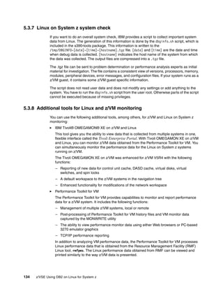 134 z/VSE Using DB2 on Linux for System z
5.3.7 Linux on System z system check
If you want to do an overall system check, IBM provides a script to collect important system
data from Linux. The generation of this information is done by the dbginfo.sh script, which is
included in the s390-tools package. This information is written to the
/tmp/DBGINFO-[date]-[time]-[hostname].tgz file. [date] and [time] are the date and time
when debug data is collected. [hostname] indicates the host name of the system from which
the data was collected. The output files are compressed into a .tgz file.
The .tgz file can be sent to problem determination or performance analysis experts as initial
material for investigation. The file contains a consistent view of versions, processors, memory,
modules, peripheral devices, error messages, and configuration files. If your system runs as a
z/VM guest, it contains some z/VM guest specific information.
The script does not read user data and does not modify any settings or add anything to the
system. You have to run the dbginfo.sh script from the user root. Otherwise parts of the script
cannot be executed because of missing privileges.
5.3.8 Additional tools for Linux and z/VM monitoring
You can use the following additional tools, among others, for z/VM and Linux on System z
monitoring:
IBM Tivoli® OMEGAMON® XE on z/VM and Linux
This tool gives you the ability to view data that is collected from multiple systems in one,
flexible interface called the Tivoli Enterprise Portal. With Tivoli OMEGAMON XE on z/VM
and Linux, you can monitor z/VM data obtained from the Performance Toolkit for VM. You
can simultaneously monitor the performance data for the Linux on System z systems
running on z/VM.
The Tivoli OMEGAMON XE on z/VM was enhanced for z/VM V5R4 with the following
functions:
– Reporting of new data for control unit cache, DASD cache, virtual disks, virtual
switches, and spin locks
– A default workspace to the z/VM systems in the navigation tree
– Enhanced functionality for modifications of the network workspace
Performance Toolkit for VM
The Performance Toolkit for VM provides capabilities to monitor and report performance
data for a z/VM system. It includes the following functions:
– Management of multiple z/VM systems, local or remote
– Post-processing of Performance Toolkit for VM history files and VM monitor data
captured by the MONWRITE utility
– The ability to view performance monitor data using either Web browsers or PC-based
3270 emulator graphics
– TCP/IP performance reporting
In addition to analyzing VM performance data, the Performance Toolkit for VM processes
Linux performance data that is obtained from the Resource Management Facility (RMF)
Linux tool, rmfpms. The Linux performance data obtained from RMF can be viewed and
printed similarly to the way z/VM data is presented.
 