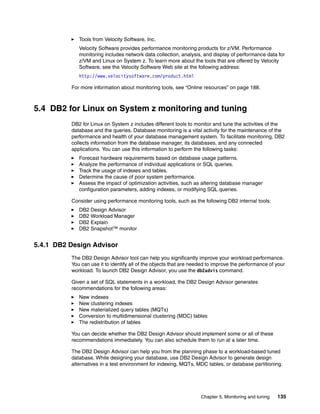 Chapter 5. Monitoring and tuning 135
Tools from Velocity Software, Inc.
Velocity Software provides performance monitoring products for z/VM. Performance
monitoring includes network data collection, analysis, and display of performance data for
z/VM and Linux on System z. To learn more about the tools that are offered by Velocity
Software, see the Velocity Software Web site at the following address:
http://www.velocitysoftware.com/product.html
For more information about monitoring tools, see “Online resources” on page 188.
5.4 DB2 for Linux on System z monitoring and tuning
DB2 for Linux on System z includes different tools to monitor and tune the activities of the
database and the queries. Database monitoring is a vital activity for the maintenance of the
performance and health of your database management system. To facilitate monitoring, DB2
collects information from the database manager, its databases, and any connected
applications. You can use this information to perform the following tasks:
Forecast hardware requirements based on database usage patterns.
Analyze the performance of individual applications or SQL queries.
Track the usage of indexes and tables.
Determine the cause of poor system performance.
Assess the impact of optimization activities, such as altering database manager
configuration parameters, adding indexes, or modifying SQL queries.
Consider using performance monitoring tools, such as the following DB2 internal tools:
DB2 Design Advisor
DB2 Workload Manager
DB2 Explain
DB2 Snapshot™ monitor
5.4.1 DB2 Design Advisor
The DB2 Design Advisor tool can help you significantly improve your workload performance.
You can use it to identify all of the objects that are needed to improve the performance of your
workload. To launch DB2 Design Advisor, you use the db2advis command.
Given a set of SQL statements in a workload, the DB2 Design Advisor generates
recommendations for the following areas:
New indexes
New clustering indexes
New materialized query tables (MQTs)
Conversion to multidimensional clustering (MDC) tables
The redistribution of tables
You can decide whether the DB2 Design Advisor should implement some or all of these
recommendations immediately. You can also schedule them to run at a later time.
The DB2 Design Advisor can help you from the planning phase to a workload-based tuned
database. While designing your database, use DB2 Design Advisor to generate design
alternatives in a test environment for indexing, MQTs, MDC tables, or database partitioning.
 