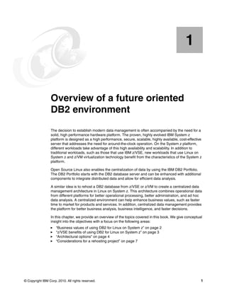 © Copyright IBM Corp. 2010. All rights reserved. 1
Chapter 1. Overview of a future oriented
DB2 environment
The decision to establish modern data management is often accompanied by the need for a
solid, high performance hardware platform. The proven, highly evolved IBM System z
platform is designed as a high performance, secure, scalable, highly available, cost-effective
server that addresses the need for around-the-clock operation. On the System z platform,
different workloads take advantage of this high availability and scalability. In addition to
traditional workloads, such as those that use IBM z/VSE, new workloads that use Linux on
System z and z/VM virtualization technology benefit from the characteristics of the System z
platform.
Open Source Linux also enables the centralization of data by using the IBM DB2 Portfolio.
The DB2 Portfolio starts with the DB2 database server and can be enhanced with additional
components to integrate distributed data and allow for efficient data analysis.
A similar idea is to rehost a DB2 database from z/VSE or z/VM to create a centralized data
management architecture in Linux on System z. This architecture combines operational data
from different platforms for better operational processing, better administration, and ad hoc
data analysis. A centralized environment can help enhance business values, such as faster
time to market for products and services. In addition, centralized data management provides
the platform for better business analysis, business intelligence, and faster decisions.
In this chapter, we provide an overview of the topics covered in this book. We give conceptual
insight into the objectives with a focus on the following areas:
“Business values of using DB2 for Linux on System z” on page 2
“z/VSE benefits of using DB2 for Linux on System z” on page 3
“Architectural options” on page 4
“Considerations for a rehosting project” on page 7
1
 