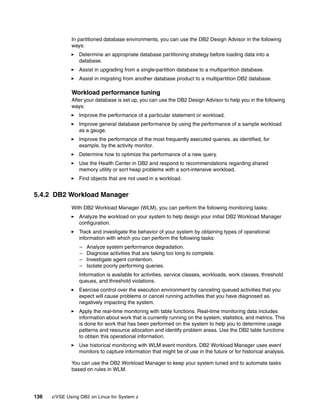 136 z/VSE Using DB2 on Linux for System z
In partitioned database environments, you can use the DB2 Design Advisor in the following
ways:
Determine an appropriate database partitioning strategy before loading data into a
database.
Assist in upgrading from a single-partition database to a multipartition database.
Assist in migrating from another database product to a multipartition DB2 database.
Workload performance tuning
After your database is set up, you can use the DB2 Design Advisor to help you in the following
ways:
Improve the performance of a particular statement or workload.
Improve general database performance by using the performance of a sample workload
as a gauge.
Improve the performance of the most frequently executed queries, as identified, for
example, by the activity monitor.
Determine how to optimize the performance of a new query.
Use the Health Center in DB2 and respond to recommendations regarding shared
memory utility or sort heap problems with a sort-intensive workload.
Find objects that are not used in a workload.
5.4.2 DB2 Workload Manager
With DB2 Workload Manager (WLM), you can perform the following monitoring tasks:
Analyze the workload on your system to help design your initial DB2 Workload Manager
configuration.
Track and investigate the behavior of your system by obtaining types of operational
information with which you can perform the following tasks:
– Analyze system performance degradation.
– Diagnose activities that are taking too long to complete.
– Investigate agent contention.
– Isolate poorly performing queries.
Information is available for activities, service classes, workloads, work classes, threshold
queues, and threshold violations.
Exercise control over the execution environment by canceling queued activities that you
expect will cause problems or cancel running activities that you have diagnosed as
negatively impacting the system.
Apply the real-time monitoring with table functions. Real-time monitoring data includes
information about work that is currently running on the system, statistics, and metrics. This
is done for work that has been performed on the system to help you to determine usage
patterns and resource allocation and identify problem areas. Use the DB2 table functions
to obtain this operational information.
Use historical monitoring with WLM event monitors. DB2 Workload Manager uses event
monitors to capture information that might be of use in the future or for historical analysis.
You can use the DB2 Workload Manager to keep your system tuned and to automate tasks
based on rules in WLM.
 