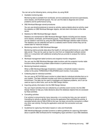 Chapter 5. Monitoring and tuning 137
You can set up the following items, among others, by using WLM:
Available monitoring data
Monitoring data is available from workloads, service subclasses and service superclasses,
work classes, and threshold queues. You can use this data to diagnose and correct
problems and for performance tuning.
DB2 Workload Manager stored procedures
You can use stored procedures to cancel an activity, capture details about an activity, reset
the statistics on DB2 Workload Manager objects, and set client information at the data
server.
Statistics for DB2 Workload Manager objects
Statistics are maintained for DB2 Workload Manager objects including service classes,
work classes, workloads, and threshold queues. These statistics reside in memory and
can be viewed in real time by using the DB2 Workload Manager statistics table functions.
The statistics can be collected and sent to a statistics event monitor where they can be
viewed later for historical analysis.
Monitoring metrics for DB2 Workload Manager
Monitoring metrics provide data about the health of, and query performance on, your DB2
data server. They can be used as input to a tool from an independent software vendor
(ISV) or in conjunction with additional scripting that you provide to analyze the metrics
returned.
Workload management table functions and snapshot monitor integration
You can use the DB2 Workload Manager table functions with the snapshot monitor table
functions when performing problem determination or performance tuning.
Monitoring threshold violations
When a DB2 Workload Manager threshold is violated, a threshold violation record is
written to the active THRESHOLD VIOLATIONS event monitor, if one exists.
Collecting data for individual activities
You can use an ACTIVITIES event monitor to collect data for individual activities that run in
your system. The data collected includes such items as statement text and compilation
environment. The data can be used to investigate and diagnose problems, and it can be
used as input to other tools, such as the DB2 Design Advisor.
Importing activity information into the DB2 Design Advisor
You can import activities that are collected by an activities event monitor into the DB2
Design Advisor to help you make decisions about the database objects that are accessed
by these activities.
Cancelling activities
If an activity is consuming too many resources, or is running too long, you can cancel it.
Cancelling an activity is gentler than forcing the application that submitted the activity. A
cancelled activity returns SQL4725N to the user, but does not end the connection or affect
any other user activity. Forcing the application ends both the connection and user
activities.
Guidelines for capturing information based on rules and thresholds
DB2 Workload Manager provides functions to define guidelines for capturing information
about a specific DB2 workload and for investigating rogue activities in your DB2 database.
 