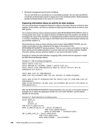 138 z/VSE Using DB2 on Linux for System z
Workload management performance modelling
You can use WLM as a coordinator for a time-based workload. You can also use WLM to
coordinate workload tasks based on elapse time of the workload entities. WLM schedules
parallel workloads based on the amount of work tasks.
Capturing information about an activity for later analysis
You can use workload management features to capture information about an activity for later
analysis. In this section, we show an example of capturing information about an event to tune
SQL queries.
Let us assume that you have a stored procedure called MYSCHEMA.MYSLOWSTP, which is
running slower than usual. You begin to receive complaints about this situation and decide to
investigate the cause of the slowdown. If investigating the problem while the stored procedure
is running is impractical, you can capture information about the stored procedure activity and
any activities nested in it.
Assuming that you have an active activities event monitor called DB2ACTIVITIES, you can
create a work class for CALL statements that apply to the schema of the
MYSCHEMA.MYSLOWSTP stored procedure. Then you can create a work action to map the
CALL activity and all nested activities to a service class that has activity collection enabled.
The CALL activity, and any activities nested in it, are sent to the event monitor.
Example 5-7 shows the Data Definition Language (DDL) entries that are required to create
the DB2 Workload Manager objects.
Example 5-7 DDL for workload management
CREATE SERVICE CLASS SC1;
CREATE WORKLOAD WL1 APPLNAME ('DB2BP') SERVICE CLASS SC1;
CREATE SERVICE CLASS PROBLEMQUERIESSC UNDER SC1 COLLECT ACTIVITY DATA ON
COORDINATOR WITH DETAILS;
CREATE WORK CLASS SET PROBLEMQUERIES
(WORK CLASS CALLSTATEMENTS WORK TYPE CALL ROUTINES IN SCHEMA MYSCHEMA);
CREATE WORK ACTION SET DATABASEACTIONS FOR SERVICE CLASS SC1 USING WORK CLASS SET
PROBLEMQUERIES
(WORK ACTION CAPTURECALL ON WORK CLASS CALLSTATEMENTS MAP ACTIVITY WITH NESTED TO
PROBLEMQUERIESSC);
After the MYSCHEMA.MYSLOWSTP stored procedure runs, you can run the query, shown in
Example 5-8, to obtain the application handle, the unit of work identifier, and the activity
identifier for the activity.
Example 5-8 Select statement for correlating queries
SELECT AGENT_ID,
UOW_ID,
ACTIVITY_ID
FROM ACTIVITY_DB2ACTIVITIES
WHERE SC_WORK_ACTION_SET_ID = (SELECT ACTIONSETID
FROM SYSCAT.WORKACTIONSETS
WHERE ACTIONSETNAME = 'DATABASEACTIONS')
AND SC_WORK_CLASS_ID = (SELECT WORKCLASSID
FROM SYSCAT.WORKCLASSES
WHERE WORKCLASSNAME = 'CALLSTATEMENTS'
 