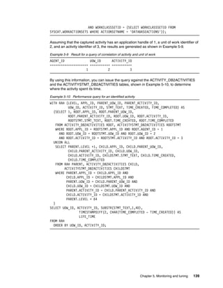 Chapter 5. Monitoring and tuning 139
AND WORKCLASSSETID = (SELECT WORKCLASSSETID FROM
SYSCAT.WORKACTIONSETS WHERE ACTIONSETNAME = 'DATABASEACTIONS'));
Assuming that the captured activity has an application handle of 1, a unit of work identifier of
2, and an activity identifier of 3, the results are generated as shown in Example 5-9.
Example 5-9 Result for a query of correlation of activity and unit of work
AGENT_ID UOW_ID ACTIVITY_ID
===================== =========== ===========
1 2 3
By using this information, you can issue the query against the ACTIVITY_DB2ACTIVITIES
and the ACTIVITYSTMT_DB2ACTIVITIES tables, shown in Example 5-10, to determine
where the activity spent its time.
Example 5-10 Performance query for an identified activity
WITH RAH (LEVEL, APPL_ID, PARENT_UOW_ID, PARENT_ACTIVITY_ID,
UOW_ID, ACTIVITY_ID, STMT_TEXT, TIME_CREATED, TIME_COMPLETED) AS
(SELECT 1, ROOT.APPL_ID, ROOT.PARENT_UOW_ID,
ROOT.PARENT_ACTIVITY_ID, ROOT.UOW_ID, ROOT.ACTIVITY_ID,
ROOTSTMT.STMT_TEXT, ROOT.TIME_CREATED, ROOT.TIME_COMPLETED
FROM ACTIVITY_DB2ACTIVITIES ROOT, ACTIVITYSTMT_DB2ACTIVITIES ROOTSTMT
WHERE ROOT.APPL_ID = ROOTSTMT.APPL_ID AND ROOT.AGENT_ID = 1
AND ROOT.UOW_ID = ROOTSTMT.UOW_ID AND ROOT.UOW_ID = 2
AND ROOT.ACTIVITY_ID = ROOTSTMT.ACTIVITY_ID AND ROOT.ACTIVITY_ID = 3
UNION ALL
SELECT PARENT.LEVEL +1, CHILD.APPL_ID, CHILD.PARENT_UOW_ID,
CHILD.PARENT_ACTIVITY_ID, CHILD.UOW_ID,
CHILD.ACTIVITY_ID, CHILDSTMT.STMT_TEXT, CHILD.TIME_CREATED,
CHILD.TIME_COMPLETED
FROM RAH PARENT, ACTIVITY_DB2ACTIVITIES CHILD,
ACTIVITYSTMT_DB2ACTIVITIES CHILDSTMT
WHERE PARENT.APPL_ID = CHILD.APPL_ID AND
CHILD.APPL_ID = CHILDSTMT.APPL_ID AND
PARENT.UOW_ID = CHILD.PARENT_UOW_ID AND
CHILD.UOW_ID = CHILDSTMT.UOW_ID AND
PARENT.ACTIVITY_ID = CHILD.PARENT_ACTIVITY_ID AND
CHILD.ACTIVITY_ID = CHILDSTMT.ACTIVITY_ID AND
PARENT.LEVEL < 64
)
SELECT UOW_ID, ACTIVITY_ID, SUBSTR(STMT_TEXT,1,40),
TIMESTAMPDIFF(2, CHAR(TIME_COMPLETED - TIME_CREATED)) AS
LIFE_TIME
FROM RAH
ORDER BY UOW_ID, ACTIVITY_ID;
 