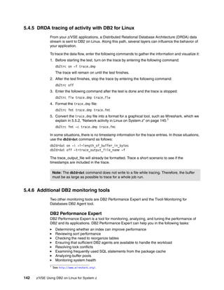 142 z/VSE Using DB2 on Linux for System z
5.4.5 DRDA tracing of activity with DB2 for Linux
From your z/VSE applications, a Distributed Relational Database Architecture (DRDA) data
stream is sent to DB2 on Linux. Along this path, several layers can influence the behavior of
your application.
To trace the data flow, enter the following commands to gather the information and visualize it:
1. Before starting the test, turn on the trace by entering the following command:
db2trc on -f trace.dmp
The trace will remain on until the test finishes.
2. After the test finishes, stop the trace by entering the following command:
db2trc off
3. Enter the following command after the test is done and the trace is stopped:
db2trc flw trace.dmp trace.flw
4. Format the trace.dmp file:
db2trc fmt trace.dmp trace.fmt
5. Convert the trace.dmp file into a format for a graphical tool, such as Wireshark, which we
explain in 5.5.2, “Network activity in Linux on System z” on page 145:1
db2trc fmt -c trace.dmp trace.fmc
In some situations, there is no timestamp information for the trace entries. In those situations,
use the db2drdat command as follows:
db2drdat on -i -l=length_of_buffer_in_bytes
db2drdat off -t=trace_output_file_name -f
The trace_output_file will already be formatted. Trace a short scenario to see if the
timestamps are included in the trace.
5.4.6 Additional DB2 monitoring tools
Two other monitoring tools are DB2 Performance Expert and the Tivoli Monitoring for
Databases DB2 Agent tool.
DB2 Performance Expert
DB2 Performance Expert is a tool for monitoring, analyzing, and tuning the performance of
DB2 and its applications. DB2 Performance Expert can help you in the following tasks:
Determining whether an index can improve performance
Reviewing sort performance
Checking the need to reorganize tables
Ensuring that sufficient DB2 agents are available to handle the workload
Resolving lock conflicts
Examining frequently used SQL statements from the package cache
Analyzing buffer pools
Monitoring system health
1 See http://www.wireshark.org/.
Note: The db2drdat command does not write to a file while tracing. Therefore, the buffer
must be as large as possible to trace for a whole job run.
 
