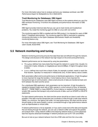 Chapter 5. Monitoring and tuning 143
For more information about how to analyze and tune your database workload, see DB2
Performance Expert for Multiplatforms V2.2, SG24-6470.
Tivoli Monitoring for Databases: DB2 Agent
Tivoli Monitoring for Databases uses DB2 Agent monitors on the systems where you use it for
DB2 workload monitoring. It monitors the availability and performance information of DB2
servers.
DB2 Agent provides historical data that you can use to track trends and troubleshoot
problems. You install the monitoring agent for DB2 on Linux with root control.
The monitoring agent for DB2 is installed with the DB2 product. It is intended for users of IBM
Optim™ Database Administrator. The monitoring agent for DB2 is restricted to supplying
monitoring information to the Optim Database Administrator Health and Availability
monitoring feature only.
For more information about DB2 Agent, see Tivoli Monitoring for Databases: DB2 Agent
User’s Guide, SC32-9449.
5.5 Network monitoring and tuning
Network monitoring and tuning ensures that data flows fast and efficient through the network.
The design and structure of the network has high impact on the end-to-end performance.
Network performance can be measured by using two parameters:
Throughput defines how many bytes flow through the network in a given time. Usually it is
measured in bytes, kilobytes, or megabytes per second (MBps). A higher throughput value
is better.
Latency defines how much time a block of data, for example a packet, needs to reach the
final receiver. Typically it is measured in milliseconds (ms). A lower latency value is better.
Both parameters affect end-to-end performance of distributed applications. A high throughput
is more important for large file transfers. A short latency time is more important for
transactional type of communication, where small amounts of data are transferred back and
forth between the client and the server.
For a distributed DB2 application, both parameters can be important. A high throughput is
needed to transport large result sets of SQL queries in a short amount of time, for example,
SELECT * FROM TABLE or mass INSERTs. A short latency is needed for fast processing of
smaller SQL queries that transport only small amounts of data, such as UPDATE or DELETE
statements.
For best network performance, the client and the server should be as close to each other as
possible. If the data must be transported over hundreds of miles through a wide area network
(WAN), at a minimum, the latency will suffer. For best performance, the client and the server
should reside on the same System z server, connected through a high performance network
such as HiperSockets or virtual LANs.
If network performance is not as expected, or if you want a close look at the data and requests
that are flowing through the network, you can use a network sniffer and capture the packets
and analyze them. Using network sniffers and analyzing network traces is a more advanced
task that requires advanced knowledge in network protocols such as IP, TCP, and DRDA.
Be sure to look at your network behavior from the z/VSE side and from the Linux side.
 