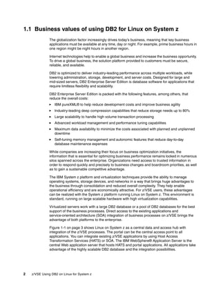 2 z/VSE Using DB2 on Linux for System z
1.1 Business values of using DB2 for Linux on System z
The globalization factor increasingly drives today’s business, meaning that key business
applications must be available at any time, day or night. For example, prime business hours in
one region might be night hours in another region.
Internet technologies help to enable a global business and increase the business opportunity.
To drive a global business, the solution platform provided to customers must be secure,
reliable, and available.
DB2 is optimized to deliver industry-leading performance across multiple workloads, while
lowering administration, storage, development, and server costs. Designed for large and
mid-sized servers, DB2 Enterprise Server Edition is database software for applications that
require limitless flexibility and scalability.
DB2 Enterprise Server Edition is packed with the following features, among others, that
reduce the overall costs:
IBM pureXML® to help reduce development costs and improve business agility
Industry-leading deep compression capabilities that reduce storage needs up to 80%
Large scalability to handle high volume transaction processing
Advanced workload management and performance tuning capabilities
Maximum data availability to minimize the costs associated with planned and unplanned
downtime
Self-tuning memory management and autonomic features that reduce day-to-day
database maintenance expenses
While companies are increasing their focus on business optimization initiatives, the
information that is essential for optimizing business performance remains locked in numerous
silos spanned across the enterprise. Organizations need access to trusted information in
order to respond quickly and precisely to business changes and boardroom priorities, as well
as to gain a sustainable competitive advantage.
The IBM System z platform and virtualization techniques provide the ability to manage
operating systems, storage devices, and networks in a way that brings huge advantages to
the business through consolidation and reduced overall complexity. They help enable
operational efficiency and are economically attractive. For z/VSE users, these advantages
can be realized with the System z platform running Linux on System z. This environment is
standard, running on large scalable hardware with high virtualization capabilities.
Virtualized servers work with a large DB2 database or a pool of DB2 databases for the best
support of the business processes. Direct access to the existing applications and
service-oriented architecture (SOA) integration of business processes on z/VSE brings the
advantage of both platforms to the enterprise.
Figure 1-1 on page 3 shows Linux on System z as a central data and access hub with
integration of the z/VSE processes. The portal can be the central access point to all
applications. You can integrate existing z/VSE applications by using Host Access
Transformation Services (HATS) or SOA. The IBM WebSphere® Application Server is the
central Web application server that hosts HATS and portal applications. All applications take
advantage of the highly scalable DB2 database and the integration possibilities.
 