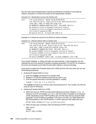 146 z/VSE Using DB2 on Linux for System z
You can have internal HiperSockets networks and Ethernet connections to the external
network. Example 5-13 shows the results for the HiperSockets interface.
Example 5-13 HiperSockets overview with interface hsi0
hsi0 Link encap:Ethernet HWaddr 02:00:00:00:00:02
inet addr:172.16.0.5 Bcast:172.16.0.255 Mask:255.255.255.0
inet6 addr: fe80::ff:fe00:2/64 Scope:Link
UP BROADCAST RUNNING NOARP MULTICAST MTU:16384 Metric:1
RX packets:0 errors:0 dropped:0 overruns:0 frame:0
TX packets:6 errors:0 dropped:0 overruns:0 carrier:0
collisions:0 txqueuelen:1000
RX bytes:0 (0.0 b) TX bytes:296 (296.0 b)
Example 5-14 shows the results for the Ethernet network interface.
Example 5-14 Ethernet network traffic on interface eth0
eth0 Link encap:Ethernet HWaddr 00:04:AC:7C:EA:20
inet addr:9.152.26.187 Bcast:9.152.27.255 Mask:255.255.252.0
inet6 addr: fe80::4:ac00:247c:ea20/64 Scope:Link
UP BROADCAST RUNNING MULTICAST MTU:1492 Metric:1
RX packets:2458597 errors:0 dropped:0 overruns:0 frame:0
TX packets:2158104 errors:0 dropped:0 overruns:0 carrier:0
collisions:0 txqueuelen:1000
RX bytes:1722948267 (1643.1 Mb) TX bytes:144003571 (137.3 Mb)
If you issued ifconfig -a before and after your test workload, in both examples, you can
calculate the sent and received IP packets in packets parameters TX and RX. An increase in
the errors and dropped counts after the test might indicate a resource shortage.
If you want to analyze the IP packet traces from z/VSE and from the Linux side, you can use
the following procedures:
Analyzing IP packet traffic on Linux:
a. Enter the tcpdump command from a window shell.
b. Replace hsi0 with the interface name that you want to use.
c. Print the packet information to the file specified in <outfile>.
tcpdump -i hsi0 -XX -s 0 -w <outfile>
The tcpdump command runs until you stop it by pressing Ctrl+C. The <outfile> can then be
used as input for Wireshark.
Analyzing IP packet traffic from z/VSE:
a. Define the trace for TCP/IP by entering the following command. Replace <linux ip>
with your Linux IP, and replace <num pkts> with the number of packets to be traced on
z/VSE. Depending on the TCP/IP partition size, limit the trace size by using the SIZE
parameter. A size of 4000 is acceptable. If the size is too high, you might experience
GETVIS problems in the TCP/IP partition, in which case you must reduce the size.
DEFINE TRACE,ID=DRDA,IP=<linux ip>,SIZE=<num pkts>
b. When the test case is finished, enter the following TCP/IP commands:
DUMP TRACES
SEGMENT
DELETE TRACE,ID=DRDA
 