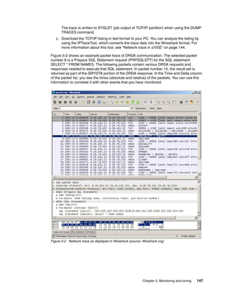 Chapter 5. Monitoring and tuning 147
The trace is written to SYSLST (job output of TCP/IP partition) when using the DUMP
TRACES command.
c. Download the TCP/IP listing in text format to your PC. You can analyze the listing by
using the IPTraceTool, which converts the trace data into the Wireshark format. For
more information about this tool, see “Network trace in z/VSE” on page 144.
Figure 5-2 shows an example packet trace of DRDA communication. The selected packet
number 8 is a Prepare SQL Statement request (PRPSQLSTT) for the SQL statement
SELECT * FROM NAMES. The following packets contain various DRDA requests and
responses needed to execute that SQL statement. In packet number 15, the result set is
returned as part of the QRYDTA portion of the DRDA response. In the Time and Delta column
of the packet list, you see the times (absolute and relative) of the packets. You can use this
information to correlate it with other events that you have monitored.
Figure 5-2 Network trace as displayed in Wireshark (source: Wireshark.org)
 