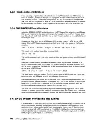 148 z/VSE Using DB2 on Linux for System z
5.5.3 HiperSockets considerations
If you are using a HiperSockets network between your z/VSE system and DB2 running on
Linux on System z, make sure that you use a proper MTU size. For HiperSockets, the MTU
size is defined in the I/O subsystem configurations (IOCP). You can choose between 16K,
24K, 32K, and 64K. In general, a large MTU size is beneficial. However, because of possible
kernel memory constraints in Linux on System z, do not use an MTU size larger than 32K.
5.5.4 DB2 BLOCK SIZE considerations
Adjust the DB2 BLOCK SIZE so that it matches the MTU size of the network minus 40 bytes.
DB2 sends the contents of a result set in larger chunks, called blocks. When the data is sent
over the network, each block is divided into as many network packets as needed to transport
the complete block.
For example, if the block size is 32768 bytes (32K), and the network’s MTU size is 1492
(typical Ethernet MTU size), every packet can hold up to 1452 bytes based on the following
equation:
(1492 - 20 bytes IP header) - 20 bytes TCP header = 1452 bytes of data
This results in 23 packets to send the complete block:
32768 / 1452 = 23
The first 22 packets contain 1452 bytes of data, and the last packet contains only 824 bytes of
data.
For a real Ethernet network, this example does not cause any problems. However, for a
HiperSockets network, when running DB2 on Linux on System z, with an MTU size of 32K
(32768 bytes), for example, the block size of 32K is most inefficient. Here, a network packet
can carry up to 32728 bytes:
(32768 - 20 bytes IP header) - 20 bytes TCP header = 32728
The block is sent out in two packets. The first packet contains 32728 bytes, and the second
packet contains only 40 bytes, which is a great waste of resources.
For use with HiperSockets, either reduce the BLOCK SIZE so that a complete block fits into a
packet (32K minus about 40 bytes) or increase the MTU size to 64K. Instead of reducing the
BLOCK SIZE, you can also increase the BLOCK SIZE to about 60K, so that it takes two
almost complete network packets to transport the complete block.
The block size considerations are most important for transferring large result sets. If fewer
amounts of data are transported, the result set might not even occupy a full block. Therefore,
while the previous calculations might not be valid, the resulting sizes will not cause any harm.
5.6 z/VSE system monitoring and tuning
If an application or a set of applications does not run as fast as expected, you must obtain a
good understanding about the availability and utilization of various z/VSE resources. Your
application might not run as fast as it should, because your system runs CPU constrained,
memory constrained, or I/O constrained, or it might be limited by other resources, such as
network speed or locked resources. Also, the underlying virtualization layer, such as z/VM or
LPAR, might have an impact on performance.
 