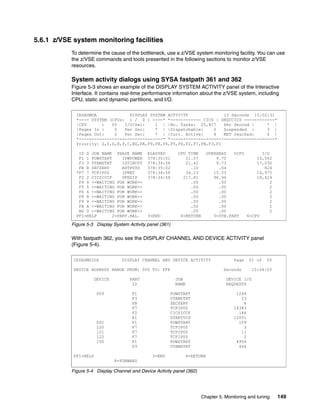 Chapter 5. Monitoring and tuning 149
5.6.1 z/VSE system monitoring facilities
To determine the cause of the bottleneck, use a z/VSE system monitoring facility. You can use
the z/VSE commands and tools presented in the following sections to monitor z/VSE
resources.
System activity dialogs using SYSA fastpath 361 and 362
Figure 5-3 shows an example of the DISPLAY SYSTEM ACTIVITY panel of the Interactive
Interface. It contains real-time performance information about the z/VSE system, including
CPU, static and dynamic partitions, and I/O.
Figure 5-3 Display System Activity panel (361)
With fastpath 362, you see the DISPLAY CHANNEL AND DEVICE ACTIVITY panel
(Figure 5-4).
Figure 5-4 Display Channel and Device Activity panel (362)
IESADMDA DISPLAY SYSTEM ACTIVITY 15 Seconds 15:02:31
*---- SYSTEM (CPUs: 1 / 0 ) ----* *------------ CICS : DBDCCICS ------------*
|CPU : 0% I/O/Sec: 1 | |No. Tasks: 25,817 Per Second : * |
|Pages In : 0 Per Sec: * | |Dispatchable: 0 Suspended : 3 |
|Pages Out: 0 Per Sec: * | |Curr. Active: 4 MXT reached: 0 |
*---------------------------------* *-----------------------------------------*
Priority: Z,Y,S,R,P,C,BG,FA,F9,F8,F6,F5,F4,F2,F7,FB,F3,F1
ID S JOB NAME PHASE NAME ELAPSED CPU TIME OVERHEAD %CPU I/O
F1 1 POWSTART IPWPOWER 378:35:01 21.57 9.70 15,562
F3 3 VTAMSTRT ISTINCVT 378:34:58 21.41 9.73 17,030
FB B SECSERV BSTPSTS 378:35:02 .10 .04 824
*F7 7 TCPIP00 IPNET 378:34:58 34.23 15.53 14,975
F2 2 CICSICCF DFHSIP 378:34:58 217.81 96.94 18,424
F4 4 <=WAITING FOR WORK=> .00 .00 2
F5 5 <=WAITING FOR WORK=> .00 .00 2
F6 6 <=WAITING FOR WORK=> .00 .00 2
F8 8 <=WAITING FOR WORK=> .00 .00 2
F9 9 <=WAITING FOR WORK=> .00 .00 2
FA A <=WAITING FOR WORK=> .00 .00 2
BG 0 <=WAITING FOR WORK=> .00 .00 2
PF1=HELP 2=PART.BAL. 3=END 4=RETURN 5=DYN.PART 6=CPU
IESADMSIOS DISPLAY CHANNEL AND DEVICE ACTIVITY Page 01 of 05
DEVICE ADDRESS RANGE FROM: 000 TO: FFF Seconds 15:04:03
DEVICE PART JOB DEVICE I/O
ID NAME REQUESTS
009 F1 POWSTART 1244
F3 VTAMSTRT 23
FB SECSERV 6
F7 TCPIP00 14383
F2 CICSICCF 146
R1 STARTVCS 12001
00C F1 POWSTART 159
120 F7 TCPIP00 3
121 F7 TCPIP00 11
122 F7 TCPIP00 2
150 F1 POWSTART 4954
F3 VTAMSTRT 444
PF1=HELP 3=END 4=RETURN
8=FORWARD
 
