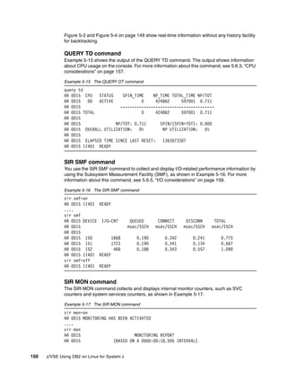 150 z/VSE Using DB2 on Linux for System z
Figure 5-3 and Figure 5-4 on page 149 show real-time information without any history facility
for backtracking.
QUERY TD command
Example 5-15 shows the output of the QUERY TD command. The output shows information
about CPU usage on the console. For more information about this command, see 5.6.3, “CPU
considerations” on page 157.
Example 5-15 The QUERY DT command
query td
AR 0015 CPU STATUS SPIN_TIME NP_TIME TOTAL_TIME NP/TOT
AR 0015 00 ACTIVE 0 424862 597001 0.711
AR 0015 ----------------------------------------
AR 0015 TOTAL 0 424862 597001 0.711
AR 0015
AR 0015 NP/TOT: 0.711 SPIN/(SPIN+TOT): 0.000
AR 0015 OVERALL UTILIZATION: 0% NP UTILIZATION: 0%
AR 0015
AR 0015 ELAPSED TIME SINCE LAST RESET: 1363073307
AR 0015 1I40I READY
SIR SMF command
You use the SIR SMF command to collect and display I/O-related performance information by
using the Subsystem Measurement Facility (SMF), as shown in Example 5-16. For more
information about this command, see 5.6.5, “I/O considerations” on page 159.
Example 5-16 The SIR SMF command
sir smf=on
AR 0015 1I40I READY
....
sir smf
AR 0015 DEVICE I/O-CNT QUEUED CONNECT DISCONN TOTAL
AR 0015 msec/SSCH msec/SSCH msec/SSCH msec/SSCH
AR 0015
AR 0015 150 1668 0.190 0.342 0.241 0.775
AR 0015 151 1723 0.190 0.341 0.134 0.667
AR 0015 152 468 0.188 0.343 0.557 1.090
AR 0015 1I40I READY
sir smf=off
AR 0015 1I40I READY
SIR MON command
The SIR MON command collects and displays internal monitor counters, such as SVC
counters and system services counters, as shown in Example 5-17.
Example 5-17 The SIR MON command
sir mon=on
AR 0015 MONITORING HAS BEEN ACTIVATED
....
sir mon
AR 0015 MONITORING REPORT
AR 0015 (BASED ON A 0000:00:18.595 INTERVAL)
 