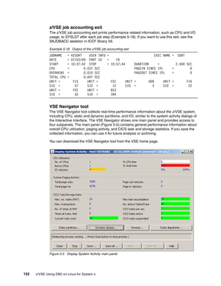 152 z/VSE Using DB2 on Linux for System z
z/VSE job accounting exit
The z/VSE job accounting exit prints performance related information, such as CPU and I/O
usage, to SYSLST after each job step (Example 5-18). If you want to use this exit, see the
SKJOBACC skeleton in ICCF library 59.
Example 5-18 Output of the z/VSE job accounting exit
JOBNAME = H2SORT USER INFO = EXEC NAME = SORT
DATE = 07/03/09 PART ID = F6
START = 10:57:42 STOP = 10:57:44 DURATION = 2.400 SEC
CPU = 0.037 SEC PAGEIN SINCE IPL = 0
OVERHEAD = 0.010 SEC PAGEOUT SINCE IPL = 0
TOTAL CPU = 0.047 SEC
UNIT = F15 UNIT = FEC UNIT = 009 UNIT = F16
SIO = 57 SIO = 12 SIO = 3 SIO = 22
UNIT = FEE UNIT = B53
SIO = 52 SIO = 394
VSE Navigator tool
The VSE Navigator tool collects real-time performance information about the z/VSE system,
including CPU, static and dynamic partitions, and I/O, similar to the system activity dialogs of
the Interactive Interface. The VSE Navigator shows one main panel and provides access to
four subpanels. The main panel (Figure 5-5) contains general performance information about
overall CPU utilization, paging activity, and CICS task and storage statistics. If you save the
collected information, you can use it for future analysis or archiving.
You can download the VSE Navigator tool from the VSE home page.
Figure 5-5 Display System Activity main panel
 