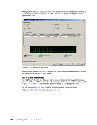 154 z/VSE Using DB2 on Linux for System z
When you click the Turbo Dispatcher button, the Turbo Dispatcher Status panel (Figure 5-8)
opens. This panel shows information about the CPUs and a graph indicating the overall
system CPU usage.
Figure 5-8 Turbo Dispatcher Status panel
When you click the Devices button, a window (not shown) opens that shows a list of devices
and performance counters for each device.
VSE Health Checker tool
The VSE Health Checker is a diagnosis tool to retrieve, display, and analyze performance
relevant data from a z/VSE system. The information that is displayed, as shown in Figure 5-9
on page 155, is based on a snapshot of data from z/VSE at a certain point in time.
You can download this tool from the z/VSE home page at the following address:
http://www.ibm.com/servers/eserver/zseries/zvse/
 