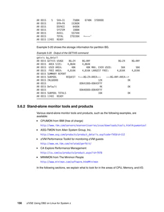 156 z/VSE Using DB2 on Linux for System z
AR 0015 S SVA-31 7588K 6748K 3700000
AR 0015 DYN-PA 15360K
AR 0015 DSPACE 6400K
AR 0015 SYSTEM 1088K
AR 0015 AVAIL 55744K
AR 0015 TOTAL 270336K <----'
AR 0015 1I40I READY
Example 5-20 shows the storage information for partition BG.
Example 5-20 Output of the GETVIS command
getvis bg,detail
AR 0015 GETVIS USAGE BG-24 BG-ANY BG-24 BG-ANY
AR 0015 AREA SIZE: 4,864K 4,864K
AR 0015 USED AREA: 48K 48K MAX. EVER USED: 56K 56K
AR 0015 FREE AREA: 4,816K 4,816K LARGEST FREE: 4,816K 4,816K
AR 0015 SUMMARY REPORT
AR 0015 SUBPOOL REQUEST <---BG-24-AREA--- ---BG-ANY-AREA-->
AR 0015 INLG0000 12K 0K
AR 0015 00641000-00643FFF
AR 0015 Default 4K 0K
AR 0015 00640000-00640FFF
AR 0015 SUBPOOL TOTALS 16K 0K
AR 0015 1I40I READY
5.6.2 Stand-alone monitor tools and products
Various stand-alone monitor tools and products, such as the following examples, are
available:
CPUMON from IBM (free of charge)
http://www.ibm.com/servers/eserver/zseries/zvse/downloads/tools.html#cpumontool
ASG-TMON from Allen System Group, Inc.
http://www.asg.com/products/product_details.asp?code=TVE&id=112
z/VM Performance Toolkit for monitoring z/VM guests
http://www.vm.ibm.com/related/perfkit/
CA Explore Performance Management
http://ca.com/us/products/product.aspx?id=7978
MINIMON from The Minimon People
http://www.minimon.com/software.htm#Minimon
In the following sections, we explain what to look for in the areas of CPU, Memory, and I/O.
 