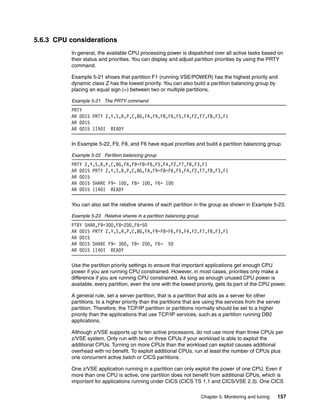Chapter 5. Monitoring and tuning 157
5.6.3 CPU considerations
In general, the available CPU processing power is dispatched over all active tasks based on
their status and priorities. You can display and adjust partition priorities by using the PRTY
command.
Example 5-21 shows that partition F1 (running VSE/POWER) has the highest priority and
dynamic class Z has the lowest priority. You can also build a partition balancing group by
placing an equal sign (=) between two or multiple partitions.
Example 5-21 The PRTY command
PRTY
AR 0015 PRTY Z,Y,S,R,P,C,BG,FA,F9,F8,F6,F5,F4,F2,F7,FB,F3,F1
AR 0015
AR 0015 1I40I READY
In Example 5-22, F9, F8, and F6 have equal priorities and build a partition balancing group.
Example 5-22 Partition balancing group
PRTY Z,Y,S,R,P,C,BG,FA,F9=F8=F6,F5,F4,F2,F7,FB,F3,F1
AR 0015 PRTY Z,Y,S,R,P,C,BG,FA,F9=F8=F6,F5,F4,F2,F7,FB,F3,F1
AR 0015
AR 0015 SHARE F9= 100, F8= 100, F6= 100
AR 0015 1I40I READY
You can also set the relative shares of each partition in the group as shown in Example 5-23.
Example 5-23 Relative shares in a partition balancing group
PTRY SHAR,F9=300,F8=200,F6=50
AR 0015 PRTY Z,Y,S,R,P,C,BG,FA,F9=F8=F6,F5,F4,F2,F7,FB,F3,F1
AR 0015
AR 0015 SHARE F9= 300, F8= 200, F6= 50
AR 0015 1I40I READY
Use the partition priority settings to ensure that important applications get enough CPU
power if you are running CPU constrained. However, in most cases, priorities only make a
difference if you are running CPU constrained. As long as enough unused CPU power is
available, every partition, even the one with the lowest priority, gets its part of the CPU power.
A general rule, set a server partition, that is a partition that acts as a server for other
partitions, to a higher priority than the partitions that are using the services from the server
partition. Therefore, the TCP/IP partition or partitions normally should be set to a higher
priority than the applications that use TCP/IP services, such as a partition running DB2
applications.
Although z/VSE supports up to ten active processors, do not use more than three CPUs per
z/VSE system. Only run with two or three CPUs if your workload is able to exploit the
additional CPUs. Turning on more CPUs than the workload can exploit causes additional
overhead with no benefit. To exploit additional CPUs, run at least the number of CPUs plus
one concurrent active batch or CICS partitions.
One z/VSE application running in a partition can only exploit the power of one CPU. Even if
more than one CPU is active, one partition does not benefit from additional CPUs, which is
important for applications running under CICS (CICS TS 1.1 and CICS/VSE 2.3). One CICS
 