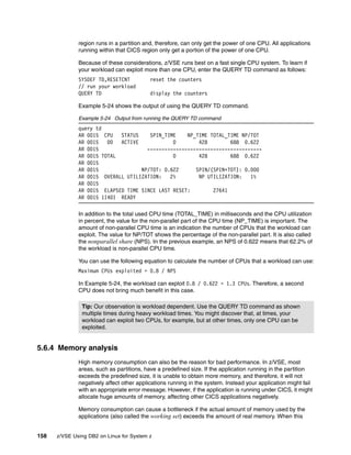 158 z/VSE Using DB2 on Linux for System z
region runs in a partition and, therefore, can only get the power of one CPU. All applications
running within that CICS region only get a portion of the power of one CPU.
Because of these considerations, z/VSE runs best on a fast single CPU system. To learn if
your workload can exploit more than one CPU, enter the QUERY TD command as follows:
SYSDEF TD,RESETCNT reset the counters
// run your workload
QUERY TD display the counters
Example 5-24 shows the output of using the QUERY TD command.
Example 5-24 Output from running the QUERY TD command
query td
AR 0015 CPU STATUS SPIN_TIME NP_TIME TOTAL_TIME NP/TOT
AR 0015 00 ACTIVE 0 428 688 0.622
AR 0015 ----------------------------------------
AR 0015 TOTAL 0 428 688 0.622
AR 0015
AR 0015 NP/TOT: 0.622 SPIN/(SPIN+TOT): 0.000
AR 0015 OVERALL UTILIZATION: 2% NP UTILIZATION: 1%
AR 0015
AR 0015 ELAPSED TIME SINCE LAST RESET: 27641
AR 0015 1I40I READY
In addition to the total used CPU time (TOTAL_TIME) in milliseconds and the CPU utilization
in percent, the value for the non-parallel part of the CPU time (NP_TIME) is important. The
amount of non-parallel CPU time is an indication the number of CPUs that the workload can
exploit. The value for NP/TOT shows the percentage of the non-parallel part. It is also called
the nonparallel share (NPS). In the previous example, an NPS of 0.622 means that 62.2% of
the workload is non-parallel CPU time.
You can use the following equation to calculate the number of CPUs that a workload can use:
Maximum CPUs exploited = 0.8 / NPS
In Example 5-24, the workload can exploit 0.8 / 0.622 = 1.3 CPUs. Therefore, a second
CPU does not bring much benefit in this case.
5.6.4 Memory analysis
High memory consumption can also be the reason for bad performance. In z/VSE, most
areas, such as partitions, have a predefined size. If the application running in the partition
exceeds the predefined size, it is unable to obtain more memory, and therefore, it will not
negatively affect other applications running in the system. Instead your application might fail
with an appropriate error message. However, if the application is running under CICS, it might
allocate huge amounts of memory, affecting other CICS applications negatively.
Memory consumption can cause a bottleneck if the actual amount of memory used by the
applications (also called the working set) exceeds the amount of real memory. When this
Tip: Our observation is workload dependent. Use the QUERY TD command as shown
multiple times during heavy workload times. You might discover that, at times, your
workload can exploit two CPUs, for example, but at other times, only one CPU can be
exploited.
 