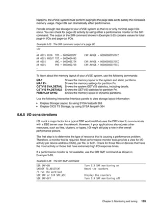 Chapter 5. Monitoring and tuning 159
happens, the z/VSE system must perform paging to the page data set to satisfy the increased
memory usage. Page I/Os can dramatically affect performance.
Provide enough real storage to your z/VSE system so that no or only minimal page I/Os
occur. You can check for page-I/O activity by using either a performance monitor or the SIR
command. The output of the SIR command shown in Example 5-25 contains values for total
page-in I/Os and page-out I/Os.
Example 5-25 The SIR command output of a page I/O
sir
…
AR 0015 PGIN TOT.= 0000002877 EXP.AVRGE.= 0000000029/SEC
AR 0015 PGOUT TOT.= 0000004493
AR 0015 UNC.= 0000001724 EXP.AVRGE.= 0000000002/SEC
AR 0015 PRE = 0000002769 EXP.AVRGE.= 0000000007/SEC
…
To learn about the memory layout of your z/VSE system, use the following commands:
MAP Shows the memory layout of the system and static partitions.
MAP Fn Shows the memory settings for partition Fn.
GETVIS SVA,DETAIL Shows the system GETVIS statistics, including details.
GETVIS Fn,DETAILS Shows the GETVIS statistics for partition Fn.
PDISPLAY DYNC Shows the memory layout of dynamic partitions.
Use the following Interactive Interface panels to view storage layout information:
Display Storage Layout, by using SYSA fastpath 363
Display CICS TS Storage, by using SYSA fastpath 364
5.6.5 I/O considerations
I/O is not a major factor for a typical DB2 workload that uses the DB2 client to communicate
with a DB2 server over the network. However, if your applications also access other
resources, such as files, clusters, or tapes, I/O might still play a role in the overall
performance picture.
The first step is to determine the type of resource that is causing a performance problem.
Therefore, a monitor tool is required. Most performance monitor tools provide a view for I/O
activity per device address (CUU), per file, or both. Check for those files or devices that have
the most activity or those that have extremely high I/O response times.
If a performance monitor is not available, use the SIR SMF command as shown in
Example 5-26.
Example 5-26 The SIR SMF command
SIR SMF=ON Turn SIR SMF monitoring on
SYSDEF TD,RESETCNT Reset the counters
// run the workload
SIR SMF or SIR SMF,VSE Display the counters
SIR SMF=OFF Turn SIR SMF monitoring off
 