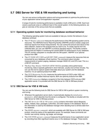 Chapter 5. Monitoring and tuning 161
5.7 DB2 Server for VSE & VM monitoring and tuning
You can use various configuration options and tuning parameters to optimize the performance
of your application server and application requester.
A range of tools for monitoring performance is available in both z/VM and in z/VSE. Each tool
covers a particular area or a different level of the overall system. In the following sections, we
give an overview of the various tools that are available.
5.7.1 Operating system tools for monitoring database workload behavior
The following operating system tools are available to help you monitor the behavior of your
database workload:
The CP Monitor subsystem measures the performance of the VM operating system and its
resources. The VM/Performance Reporting Facility (VM/PRF) product creates usage and
historical reports from those measurements. You can control the amount and nature of the
data collection, based on the analysis that you want to do. To create reports from the
collected data, you can use VM/PRF to produce standard reports. This facility contains
reports that are helpful in monitoring the overall DASD I/O performance of your database.
The CP monitor subsystem is included with the VM system. VM/PRF is an optional
product from IBM.
The CP INDICATE USER and QUERY TIME commands measure the resources that are
consumed by your database virtual machine. The command output includes
measurements of system paging, database manager DASD I/O, and CPU load. This is a
z/VM CP command.
The Real Time Monitor VM/ESA® (RTM VM/ESA) provides online performance
monitoring. Data is typically gathered in short intervals, usually one to three minutes. You
can use this tool to capture system level data about your system and the database
machine. It is an optional product from IBM.
The CICS Monitoring Facility measures the performance of CICS under VSE and
CICSPARS/VSE creates historical reports. Both are optional products from IBM.
The CIRD transaction displays a snapshot of the links between CICS and your DB2
application server. It is provided with the DB2 Server for VSE & VM base product.
5.7.2 DB2 Server for VSE & VM tools
You can use the following tools for DB2 Server for VSE & VM to perform system monitoring
and tuning:
Whenever the application server starts, it automatically displays its initialization
parameters, which describe how the server is configured. This facility is included with the
DB2 Server for VSE & VM base product.
The DB2 Server for VSE & VM system catalog contains information about dbspaces,
tables, indexes, keys, packages, authorities, and other objects in the database. Much of
the information is used by the database manager when deciding how to retrieve data from
the database.
The SHOW operator commands, which are available with DB2 Server for VSE & VM base
product, show the status of the application server. For example, these commands can
monitor user activity, locking, log usage, and storage.
The COUNTER operator command measures the performance of your application server
by recording how often significant events occur in the database manager. These events
 
