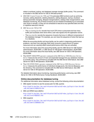 162 z/VSE Using DB2 on Linux for System z
relate to workload, locking, and database manager storage (buffer pools). This command
is included in the DB2 Server for VSE & VM base product.
IBM DB2 Control Center for VSE and VM automates DBA functions such as archiving,
recovery, adding dbextents, deleting dbextents, adding dbspaces, startup, shutdown,
startup parameter changing, dbspace reorganizations, catalog index reorganizations, and
database monitoring. Any of these functions can be initiated immediately by an automated
user (local or remote), or they can be scheduled to execute at any specified date and time,
or repetitive execution interval.
DB2 Server for VSE & VM
– The accounting facility records how much CPU time is consumed and how many
buffer pool accesses were done while a user was signed onto the application server.
– The trace facility records the sequence of events that occur in different components of
the database manager. For example, you can trace the sequence of locks that lead up
to a deadlock.
While the accounting facility and trace facility can be useful in diagnosing performance
problems, use them very sparingly. Both tools consume a great amount of system
resources and can severely affect overall performance when they are activated.
For more information about the accounting facility, see the DB2 Server for VSE System
Administration, SC09-2981, or DB2 Server for VM System Administration, SC09-2980.
For more information about the trace facility, see DB2 Server for VSE & VM Operation,
SC09-2986.
The SHOW TARGETWS operator command of the DB2 Server DSS Directory Service
Server measures the amount of main and expanded storage that your database machine
is currently using. This command is included with the DB2 Server DSS feature. See DB2
Server for VSE & VM Operation, SC09-2986.
The COUNTER POOL operator command of the DB2 Server DSS Directory Service
Server measures the performance of individual storage pools, the internal dbspaces, and
the directory. This command is included with the DB2 Server DSS feature. See DB2
Server for VSE & VM Operation, SC09-2986.
For detailed information about monitoring, improving performance, and tuning, see DB2
Server for VSE & VM Performance Tuning Handbook, GC09-2987.
Online documentation for database tuning
For additional information about database tuning, consult the following online documentation:
DB2 explain function to see the access plan for SQL queries
http://publib.boulder.ibm.com/infocenter/db2luw/v8/index.jsp?topic=/com.ibm.db2
.udb.doc/admin/c0005135.htm
DB2 and DRDA trace (db2trc)
http://publib.boulder.ibm.com/infocenter/db2luw/v8/index.jsp?topic=/com.ibm.db2
.udb.doc/core/r0002027.htm
DB2 snapshot
http://publib.boulder.ibm.com/infocenter/db2luw/v8/index.jsp?topic=/com.ibm.db2
.udb.doc/admin/c0006003.htm
 