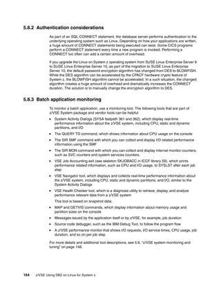 164 z/VSE Using DB2 on Linux for System z
5.8.2 Authentication considerations
As part of an SQL CONNECT statement, the database server performs authentication to the
underlying operating system such as Linux. Depending on how your applications are written,
a huge amount of CONNECT statements being executed can exist. Some CICS programs
perform a CONNECT statement every time a new program is invoked. Performing a
CONNECT too often can add a certain amount of overhead.
If you upgrade the Linux on System z operating system from SUSE Linux Enterprise Server 9
to SUSE Linux Enterprise Server 10, as part of the migration to SUSE Linux Enterprise
Server 10, the default password encryption algorithm has changed from DES to BLOWFISH.
While the DES algorithm can be accelerated by the CPACF hardware crypto feature of
System z, the BLOWFISH algorithm cannot be accelerated. In a such situation, the changed
algorithm creates a huge amount of overhead and dramatically increases the CONNECT
duration. The solution is to manually change the encryption algorithm to DES.
5.8.3 Batch application monitoring
To monitor a batch application, use a monitoring tool. The following tools that are part of
z/VSE System package and vendor tools can be helpful:
System Activity Dialogs (SYSA fastpath 361 and 362), which display real-time
performance information about the z/VSE system, including CPU, static and dynamic
partitions, and I/O
The QUERY TD command, which shows information about CPU usage on the console
The SIR SMF command with which you can collect and display I/O related performance
information using the SMF
The SIR MON command with which you can collect and display internal monitor counters,
such as SVC counters and system services counters.
VSE Job Accounting exit (see skeleton SKJOBACC in ICCF library 59), which prints
performance related information, such as CPU and I/O usage, to SYSLST after each job
step
VSE Navigator tool, which displays and collects real-time performance information about
the z/VSE system, including CPU, static and dynamic partitions, and I/O, similar to the
System Activity Dialogs
VSE Health Checker tool, which is a diagnosis utility to retrieve, display, and analyze
performance relevant data from a z/VSE system
This tool is based on snapshot data.
MAP and GETVIS commands, which display information about memory usage and
partition sizes on the console
Messages issued by the application itself or by z/VSE, for example, job duration
Source code debugger, such as the IBM Debug Tool, to follow the program flow
A z/VSE performance monitor that shows I/O requests, I/O service times, CPU usage, job
duration, and so on per job step
For more details and additional tool descriptions, see 5.6, “z/VSE system monitoring and
tuning” on page 148.
 