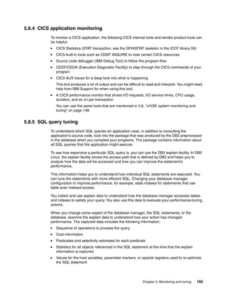 Chapter 5. Monitoring and tuning 165
5.8.4 CICS application monitoring
To monitor a CICS application, the following CICS internal tools and vendor product tools can
be helpful:
CICS Statistics (STAT transaction, see the DFH0STAT skeleton in the ICCF library 59)
CICS built-in tools such as CEMT INQUIRE to view certain CICS resources
Source code debugger (IBM Debug Tool) to follow the program flow
CEDF/CEDX (Execution Diagnostic Facility) to step through the CICS commands of your
program
CICS AUX traces for a deep look into what is happening
This tool produces a lot of output and can be difficult to read and interpret. You might need
help from IBM Support for when using this tool.
A CICS performance monitor that shows I/O requests, I/O service times, CPU usage,
duration, and so on per transaction
You can use the same tools that are mentioned in 5.6, “z/VSE system monitoring and
tuning” on page 148.
5.8.5 SQL query tuning
To understand which SQL queries an application uses, in addition to consulting the
application’s source code, look into the package that was produced by the DB2 preprocessor
in the database when you compiled your programs. The package contains information about
all SQL queries that the application might execute.
To see how expensive a particular SQL query is, you can use the DB2 explain facility. In DB2
Linux, the explain facility shows the access path that is defined by DB2 and helps you to
analyze how the data will be accessed and how you can improve the statement’s
performance.
This information helps you to understand how individual SQL statements are executed. You
can tune the statements with more efficient SQL. Changing your database manager
configuration to improve performance, for example, adds indexes for statements that use
table scan indexed access.
You collect and use explain data to understand how the database manager accesses tables
and indexes to satisfy your query. You also use this data to evaluate your performance-tuning
actions.
When you change some aspect of the database manager, the SQL statements, or the
database, examine the explain data to understand how your action has changed
performance. The captured data includes the following information:
Sequence of operations to process the query
Cost information
Predicates and selectivity estimates for each predicate
Statistics for all objects referenced in the SQL statement at the time that the explain
information is captured
Values for the host variables, parameter markers, or special registers used to re-optimize
the SQL statement
 