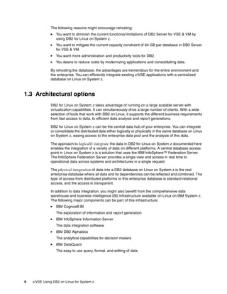 4 z/VSE Using DB2 on Linux for System z
The following reasons might encourage rehosting:
You want to diminish the current functional limitations of DB2 Server for VSE & VM by
using DB2 for Linux on System z.
You want to mitigate the current capacity constraint of 64 GB per database in DB2 Server
for VSE & VM.
You want more administration and productivity tools for DB2.
You desire to reduce costs by modernizing applications and consolidating data.
By rehosting the database, the advantages are tremendous for the entire environment and
the enterprise. You can efficiently integrate existing z/VSE applications with a centralized
database on Linux on System z.
1.3 Architectural options
DB2 for Linux on System z takes advantage of running on a large scalable server with
virtualization capabilities. It can simultaneously drive a large number of clients. With a wide
selection of tools that work with DB2 on Linux, it supports the different business requirements
from fast access to data, to efficient data analysis and report generations.
DB2 for Linux on System z can be the central data hub of your enterprise. You can integrate
or consolidate the distributed data either logically or physically in the same database on Linux
on System z, easing access to the enterprise data pool and the analysis of this data.
The approach to logically integrate the data in DB2 for Linux on System z documented here
enables the integration of a variety of data on different platforms. A central database access
point in Linux on System z is a solution that uses the IBM InfoSphere™ Federation Server.
The InfoSphere Federation Server provides a single view and access in real time to
operational data across systems and architectures in a single request.
The physical integration of data into a DB2 database on Linux on System z is the real
enterprise database where all data and its dependencies can be reflected and combined. The
type of access from distributed platforms to this enterprise database is standard relational
access, and the access is transparent.
In addition to data integration, you might also benefit from the comprehensive data
warehouse and business intelligence (BI) infrastructure available on Linux on IBM System z.
The following major components can be part of this infrastructure:
IBM Cognos® BI
The exploration of information and report generation
IBM InfoSphere Information Server
The data integration software
IBM DB2 Alphablox
The analytical capabilities for decision makers
IBM DataQuant
The easy to use query, format, and editing of data
 
