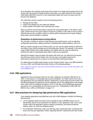 166 z/VSE Using DB2 on Linux for System z
As an example, your analysis might show that an index is no longer being used as part of the
access path. By using the catalog statistics information, you might notice that the number of
index levels (NLEVELS column) is now substantially higher than when the query was first
bound to the database.
You might then choose to perform one of the following actions:
Reorganize the index.
Collect new statistics for your table and indexes.
Gather explain information when rebinding your query.
After you perform one of these actions, examine the access plan again. If the index is used
again, performance of the query might no longer be a problem. If the index is still not used or
if performance is still a problem, perform a second action and examine the results. Repeat
these steps until the problem is resolved.
Evaluation of performance tuning efforts
You can take a number of actions to help improve query performance, such as adjusting
configuration parameters, adding containers, collecting fresh catalog statistics, and so on.
After you make a change in any of these areas, you can use the explain facility to determine
the impact, if any, that the change has on the access plan chosen. For example, if you add an
index or MQT based on the index guidelines, the explain data can help you determine
whether the index or materialized query table is used as you expected.
Although the explain output provides information with which you can determine the access
plan that was chosen and its relative cost, the only way to accurately measure the
performance improvement for a query is to use benchmark testing techniques.
For details about the DB2 explain facility, see the “Explain facility” topic in the DB2 Database
for Linux, UNIX, and Windows Information Center at the following address:
http://publib.boulder.ibm.com/infocenter/db2luw/v9/topic/com.ibm.db2.udb.admin.doc
/doc/c0005134.htm
5.8.6 DB2 applications
Applications that are already written for use with a database, for example, DB2 Server for
VSE, in most cases run unchanged with a remote database. You might need to tune only a
few applications that use inefficient SELECT statements or cause huge amounts of data to be
transferred between the application and the database server. Such applications have already
been written with the relational concepts in mind, so that they avoid VSAM style sequential
processing. For a compatibility list of functions, see 4.3.4, “Compatibility of DB2 VSE with
DB2 for Linux, UNIX, and Windows” on page 117.
5.8.7 Best practices for designing high-performance DB2 applications
If you develop applications that effectively work with a DB2 database, consider the following
best practices:
Let the database determine which rows to update through a WHERE clause. Do not
sequentially read all rows and perform the decision in your application code. If you need
custom code to be executed to perform specific processing, use stored procedures
instead, which run inside the database server.
For all SELECT statements, make sure that they return small result sets, containing only
those rows that your application needs. Especially SELECT statements with open ended
 